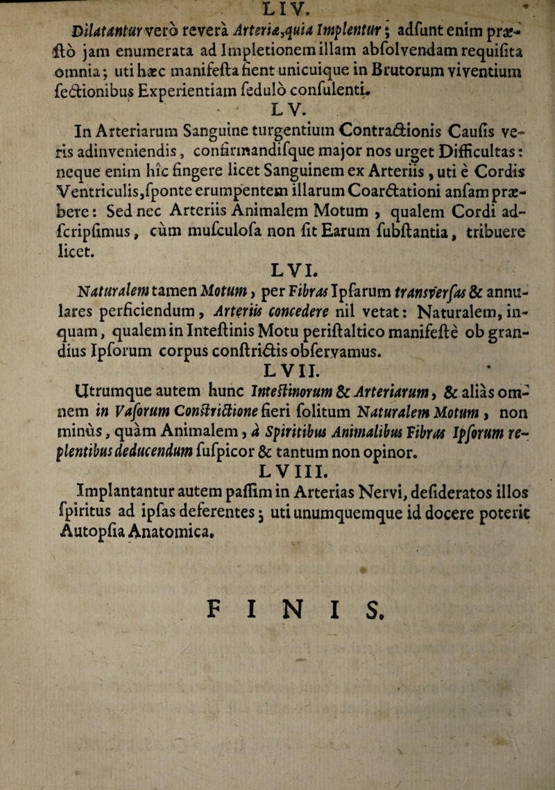 LIV. DilatantUYvero revera Arteria,quia Implentur; adfunt enim pr#* 116 jam enumerata ad Impletionemillam abfolvendam requifita omnia *, uti hxc manifefta fient unicuique in Brutorum viventium fe&ionibus Experientiam fedulo confidenti* - • • LV. In Arteriarum Sanguine turgentium Contradionis Caufis ve¬ ris adinveniendis , confirmandifque major nos urget Difficultas: neque enim hic fingere licet Sanguinem ex Arteriis , uti e Cordis Ventriculis,fponte erumpentem illarum Coar&ationi anfam prae¬ bere : Sed nec Arteriis Animalem Motum , qualem Cordi ad- fcripfimus, cum mufculofa non fit Earum fubftantia, tribuere licet. L VI. Naturalem tamen Motum, per Fibras Ipfarum transverfas & annu¬ lares perficiendum, Arteriis concedere nil vetat: Naturalem,in¬ quam , qualem in Inteftinis Motu periftaltico manifefte ob gran¬ dius Ipforum corpus conftri&is obferyamus. L VII. Utrumque autem hunc Inteftinorum & Arteriarum, & alias om¬ nem in Vaforum Conttriftione fieri folitum Naturalem Motum , non minus, quam Animalem, a Spiritibus Animalibus Fibras Ipforum re¬ plentibus deducendum fufpicor & tantum non opinor. L V III. Implantantur autem paffim in Arterias Nervi, defideratos illos fpiritus ad ipfas deferentes ^ uti unumquemque id docere poterit Autopfia Anatomica, FINIS*