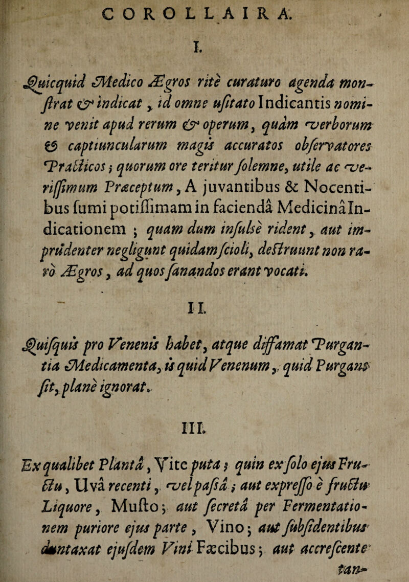 COROLLAIRA. 4 I. J)uicquid ^Medico dEgros rite curaturo agenda mon- firat & indicat , id omne ujitato Indicantis nomi¬ ne venit apud rerum & operum, quam verborum $5 captiuncularum magis accuratos obfervatores 'Prallicos ,• quorum ore teritur folemne, utile ac nje- riffmmm Praceptum,A juvantibus & Nocenti¬ bus fumi potiffimam in facienda Medicinaln- dicationem ; quam dum infulse rident, aut im¬ prudenter negligunt quidamfcioli, deUruunt non ra¬ ro JEgros, ad quos fanandos erant vocati. II. Jjhiifquis pro Venenis habet, atque diffamat 'Purgan¬ tia ^Medicamenta, is quid Venenum, quid Purgans> fit, plane ignorat. III. Ex qualibet Planta, Y ite puta; quin exfolo ejusVru- flu, Uva recenti, njelpafid; aut expreffo e fruSiu Liquore, Mufto; aut fecretd per Fermentatio- nem puriore ejus parte , Vino; aut fubfidentibut dmntaxat ejufdem Vini Fascibus y aut accrefiente' tan~