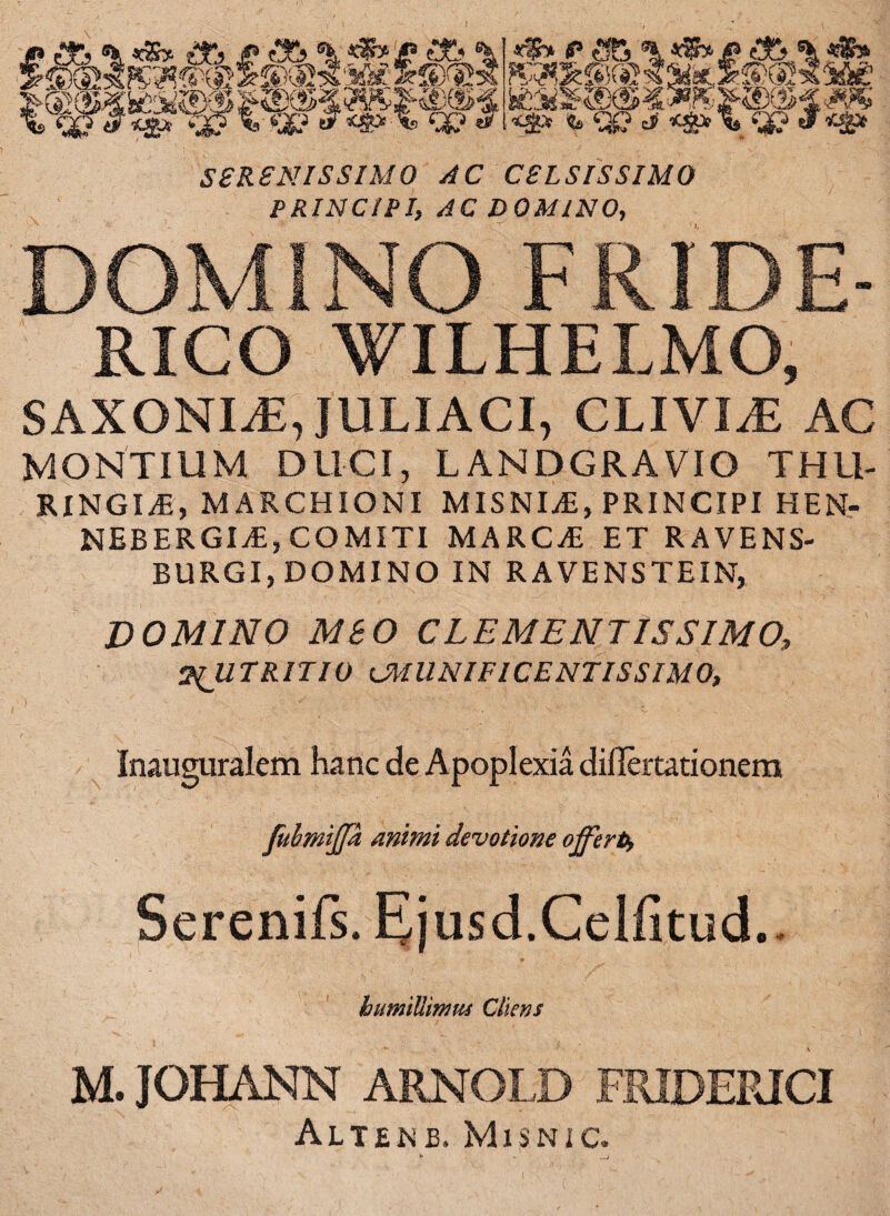 «P* <* <36 ^ K30cffl®«a«; «$* & Cg? d <g» SERENISSIMO AC CELSISSIMO PRINCIPI, AC DOMINO, DOMINO FRIDE- RICO WILHELMO, SAXONIS, JULIACI, CLIVIzE AC MONTIUM DUCI, LANDGRAVIO THU¬ RINGIS, MARCHIONI MISNIS, PRINCIPI HEN- NEBERGIS,COMITI MARCS ET RAVENS- BURGI, DOMINO IN RAVENSTEIN, DOMINO MBO CLEMENTISSIMO, 2(JITRITIQ tMUNIFICENTISSIMO, Inauguralem hanc de Apoplexia diilertationera fuhmiffa Animi devotione offerto, Serenifs. Ejusd.CelfitucL humillimus Cliens M. JOHANN ARNOI.D FRIDEPJCI Aliene. MiSNIC.