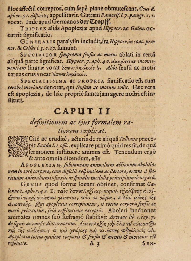 Hoc aflfedu correptos,- cum fsepe plane obmutefcant, Cottii apbor.gt. d(pa!>v%g appellitavit. Guttam Paracelf.l.y.paragr. c< t* vocat* Inde apud Germanos berSr^pffv Triplex alias Apoplexia? apud Hippocr. ac Galen. oc¬ currit figoificatio. Generalis paralyfin includit,ita HippocrJn coac.pra* fjot. & Celfm /./«c.zy. fumunt. Specialior fymptoma fenfus ac motus ablati in certa aliqua parte fignificat. Hippocr. y.apb. q 0. dK^ffiraanf incomi- mntiam linguas vocat 'dorDTzrAqydixov U. Alibi fenfu ac motu carens crus vocat Specialissima ac propria fignifi catio eft, cum terebri morbum denotat, qui fcrfum ac motum tollit, Hsec vera cfi apoplexia, de hac proprie fumea jam agere nolM eft in- ftitutL CAPUT II definitionem ac ejus fiorntalem ra¬ tionem explicat. Cite ac erudite, aduris de re aliqua Tulliana praecer¬ pit Suada L1 offic. explicare primo quid res fit,de qua fermonem inftituere animus efl. Tenendum ergo & ante omnia dicendum, effe Apoplexiam, fubituneam animalium aUionum abolitio« nem in toto corpore, cum difficili reviratione ac fertorey ortam d (pi* rituum animalium influxu, in finalis medulla principium denegato. Genus quod forma: locum obtinet, confirmat Ga¬ lenus 2+ aphor. 4 2, Eu rcug dmvsrArifiaAg? inquit, s^cddpvvis avexi-* S-yroi 72 dyJvyrtDi fvovraj? vndv vi mpeai vxrXlw fxovrig vijg dvaTfVorjg. ffihti apoplexia corripiuntur, ii totius corporis fenfu ac motu privantur, fota refpimtione excepta. Aboleri fu n di one$ animales omnes fuo fuffragio ftahilivit Aretaus Ub.t. cap.y< defgnis as caufis diuturnorum. Avrovtrl.rfjyj /j9/j 0hx rd 0dfiar@^ f(fj vijg ct-i&rjcrs&ig vi nfj yvdfxfig udj Ktvrvecog 'GrbcpXvmg cft. Apoplexia totius quidem corporis IT fenfus & mentis IT motionis clf refluiw. , A z Sen-