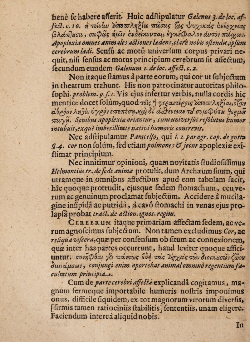 bene fehabereaflerit. Huic adfiipulatur Galenus f de loc\ af¬ feci. c. t o, vi tdULud demT&Xqfict TTELaug (ac \pu%txdg cvsgyHag fiAddjxcra, cnitpwg ifJiiv cv^eixvvrctj, eyxeQcc?\.Qv cwrov 7td%eiv* Apoplexia omnes animales abliones Udens^claf} nobis oflendi* >ij)fum cerebrum Udi. Senffi ac motu univerfum corpus privari ne* quit,nifi fenfus ac motus principium cerebrum fit affeftum, fecundum eundem Galenum hdeloc.affebl.c.z. Non itaque fiamus a parte eorum, qui cor ut fubje&um in theatrum trahunt. His non patrocinatur autoritas phiio* fophi.problem. g.f u Vis ejus infertur verbis, nulla cordis hic mentio: docet folum,quod 'tbig ytqcuTs&tg'dmwKn^icij,ot&v dOgjov Aj$sv vyfjv ZTTETrscrnyf&j ddjsv&iaj 72/cvfetpurx ji5 mx/yn* Senibus apoplexia oriantur, eum univerfm rejoluttu humor incubuit yex que imbecillitate nativi humoris concrevit. Nec adfiipulamur ParacelJoy qui l z, paragr.cap.degum §.4. cor non folum, fed etiampulmones&jecur apoplexia exi* ftimat principiumo Nec innitimur opinioni, quam novitatis ftudiofiffimus 'Helmontimtr. defcdeanima protulit, dum Archseum fuum, qui utramque in omnibus affe<5fibus apud eum tabulam facit, hic quoque protrudit, ejusque fedem fiomachum, ceu ve¬ rum ac genuinum proclamat fubjedum. Accidere i mucila- gine infipida ac putrida, a cavo ftomachi in venas ejuspro- lapfa probat trabi, de ablion. ignot.regim. Cerebrum itaque primariam affc&am fedem, ac ve¬ rum agnofcimus fubje&um. Non tamen excludimus Cor, ac reliqua vifcera,qua? per confenfum ob fitum ac connexionem, quse inter has partes occurrunt, haud leviter quoque affici¬ untur. ovvrj(p6cLf 2-3 vrdvereg rtdg 'dqxdgeuv <&>ov dwudfzscov, conjungi enim oportebat animal omnino regentium fa¬ cultatum principia Cum de parte cerebri affettazx plicanda cogitamus, ma¬ gnum fermeque importabile humeris noftris imponimus onus, difficile fiquidem, ex tot magnorum virorum diverfis, [firmis tamen ratiociniis fiabilitis] fententiis, unam digere. Faciendum interea aliquid nobis. In