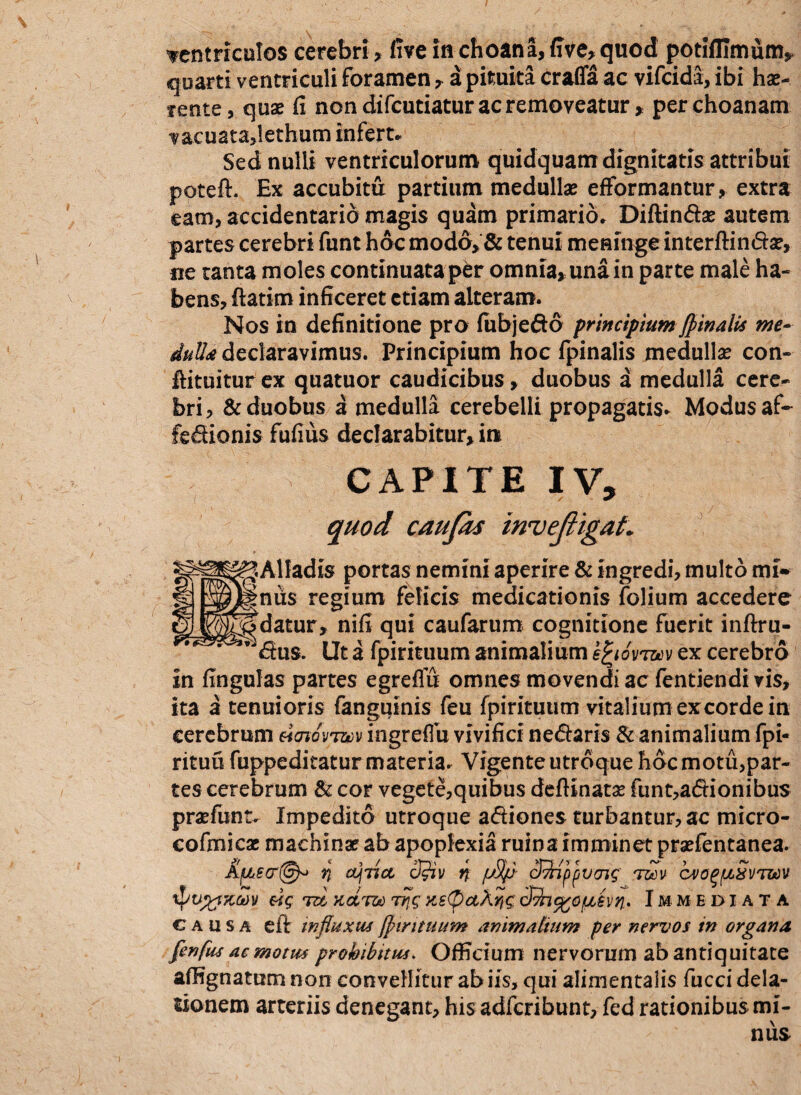 ventriculos cerebri > live in choana, live, quod potifllmum* quarti ventriculi foramen, a pituita craffa ac vifcida, ibi hae-, tente, quae li non difcutiatur ac removeatur, per choanam vacuata,lethum infert* Sed nulli ventriculorum quidquam dignitatis attribui poteft. Ex accubitu partium medullae efformantur, extra eam, accidentario magis quam primario* Diftindse autem partes cerebri funt hoc modo, & tenui meninge interftinda?, ne tanta moles continuata per omnia, una in parte male ha¬ bens, ftatim inficeret etiam alteram. Nos in definitione pro fubjedo principiumJpinalis me- dulU declaravimus. Principium hoc Ipinalis medulla? con- ftituitur ex quatuor caudicibus, duobus a medulla cere¬ bri, & duobus a medulla cerebelli propagatis* Modus af- fedionis fufius declarabitur, in CAPITE IV, quod caufas inveJligaL JAlIadis portas nemini aperire & ingredi, multo mi- inus regium felicis medicationis folium accedere ^datur, nifi qui caufarum cognitione fuerit inftru- ^dus. Ut a fpirituum animalium efyovmv ex cerebro in fingulas partes egreflu omnes movendi ac fentiendi vis, ita a tenuioris fanguinis feu fpirituum vitalium excorde in cerebrum «Wvtbjv ingreflu vivifici nedaris & animalium fpi- rituu fuppeditatur materia. Vigente utroque hoc motu,par¬ tes cerebrum & cor vegete,quibus deftinata? funt,adionibus pra?funt* Impedito utroque adiones turbantur, ac micro- eofmicae machinar ab apoplexia ruina imminet praefentanea. Afjuecr@^ ri a\iict cJ$Hv n /jS/j cffippvotf rmv cvo^fiSvtwv tpujtftcMv tzI kcLtw Trjg ns(p aXuic 3^n%ofjbivn> Immediata causa eft influxus fpirituum animalium per nervos in organa flenfus a e motus prohibitus. Officium nervorum ab antiquitate affignatum non convellitur ab iis, qui alimentalis fucci dela¬ tionem arteriis denegant, his adfcribunt, fed rationibus mi¬ nus