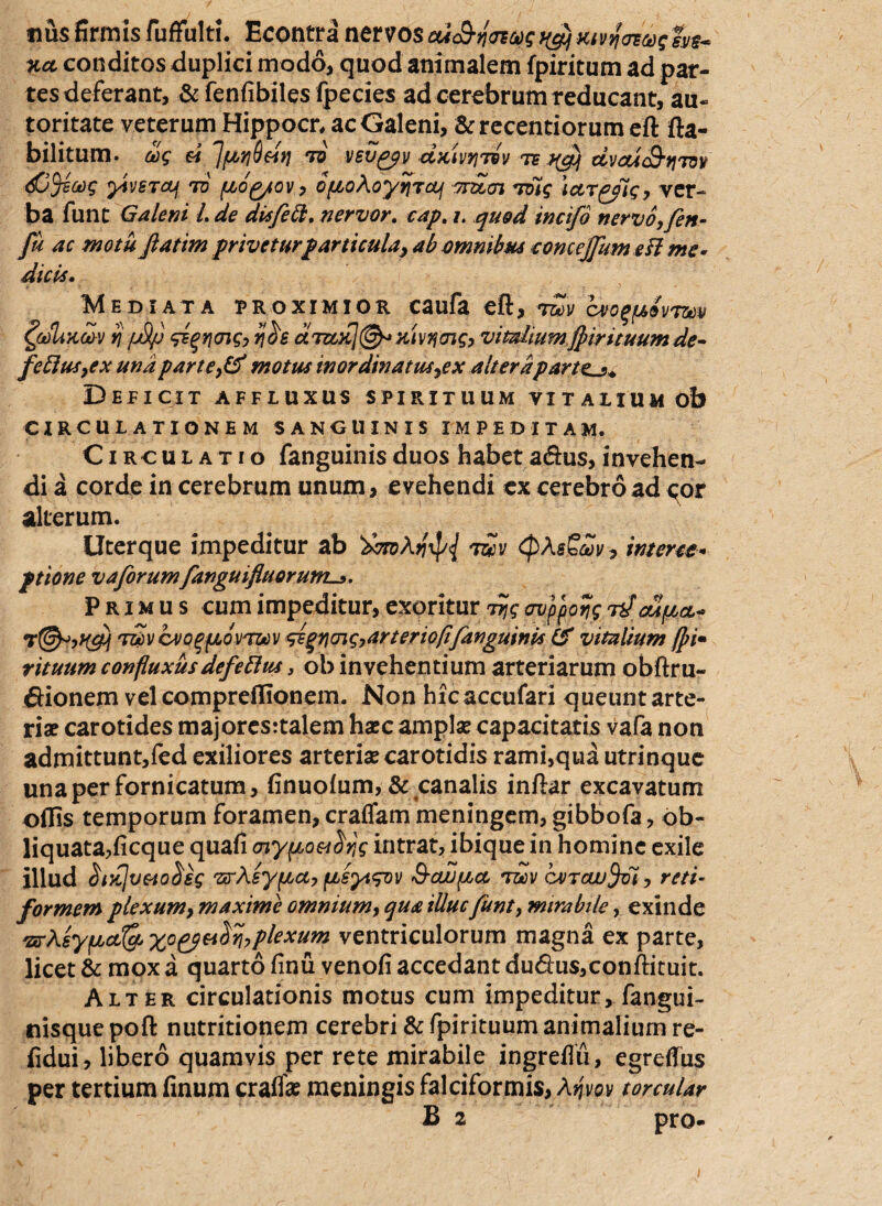 nus firmis fuffulti. Econtra nervos cu&nawq t$xivy<reas1ssi$~ %ct conditos duplici modo, quod animalem fpiritum ad par¬ tes deferant, & fenfibiles fpecies ad cerebrum reducant, au- toritate veterum Hippocn ac Galeni, &recentiorum ett fta- bilitum. uq « JpriQdtj td vevgpv dxivriivv te dvoiS-tirov dDftaq ytvsTaf to pog/ov, opoAoyijroLj onzcn Toig ictr^fig, ver¬ ba funt Galeni L de dis feli. nervor. cap. /. quod incifo nervo,fin- Ju ac motu fatim privetur particula, ab omnibus eonce/fum efl me* dicis. M E DI AT A PROXIMIOR C3ufk eft, TOCtV CVO^pdvTOdV £(t)liXcov i) /jS/j siqncnq, tj$s cltccx]@* Ktvqcng, vitalium/pirituum de- ferius,ex una parte,& motus in ordinatus,ex alteraparte_,+ Deficit affluxus spirituum vitalium ob CIRCULATIONEM SANGUINIS IMPEDITAM. Circulatio fanguinis duos habet a<5his, invehen¬ di a corde in cerebrum unum , evehendi ex cerebro ad eor alterum. Uterque impeditur ab tzcv (pAsSav, interet* ptione vaforum fanguifluorum-». Primus cum impeditur, exoritur Tjjq avpporjg rf cupct* T&vcvoqfjLovTWv <dgvcng,arteriofi'fanguinis & vitalium fpi• rituum confluxus defeftus, ob invehentium arteriarum obftru- £iionem vel compreflionem. Non hicaccufari queunt arte¬ riae carotides majores:talem hasc amplae capacitatis vafa non admittunt,fed exiliores arteria? carotidis rami,qua utrinque una per fornicatum, finuolum, & canalis inftar excavatum odis temporum foramen, craffam meningem, gibbofa, ob¬ liquata,ficque quafi (nypoesdrjg intrat, ibique in homine exile illud $tK]vMo$€s vrAsypct, psytqov S-cwpct t&v cvrcuifrn, reti¬ formem plexum, maxime omnium, qua illuc funt, mirabile, exinde 'srAsypctQj plexum ventriculorum magna ex parte, licet & mox a quarto finu venofi accedant du&us,conffituit. Alter circulationis motus cum impeditur, fangui- nisquepoft nutritionem cerebri & fpirituum animalium re- fidui, libero quamvis per rete mirabile ingreflii, egreflus per tertium finum craffa? meningis falciformis, Aqvov torcular B 2 pro-