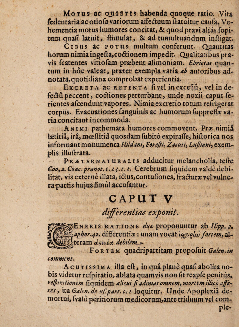 Motus ac quietis habenda quoque ratio. Vita fedentaria ac otiofa variorum affeduum flatuitur caufa, Ve¬ hementia motus humores concitat, & quod pravi alias fopi- tum quali latuit, flimulat, & ad tumultuandum infligat. Cibus ac potus multum conferunt. Quantitas horum nimiaingefta,codionem impedit. Qualitatibus pra¬ vis fcatentes vitiofam prasbent alimoniam. Ebriet a* quan¬ tum in hoc valeat, praeter exempla varia ab autoribus ad- notata,quotidiana comprobat experientia. Excreta ac retenta fi vel in excefTu, vel in de- fedu peccent, codionesperturbant, unde noxii caput fe¬ rientes afcendunt vapores. Nimia excretio totum refrigerat corpus. Evacuationes fanguinis ac humorum fuppreffas va¬ ria concitant incommoda. Animi pathemata humores commovent. Pras nimi£ laetitia, ira, mceffitia quosdam fubito expirafle, hiflorica nos informant monumenta Uildani, Forcfti, Zacuti, Lufitanh exem¬ plis illuflrata. Prjeternaturalis adducitur melancholia, tefte Coo, 2. Coae. pranot, c. 23. t. 2, Cerebrum fiquidem valde debi¬ litat, vis externe illata, idus,contulione$, fradurae vel vulne- rapartis hujusfimul accufantur. caput v differentias exponit. is ratione dua proponuntur ab H/pp. a. t2. differentias: unam vocat \%v%Luu fortent, al- d^Disct debilem^». ortbm quadripartitam propofuit Galen.in cemment. Acutissima illa eft»in qua plane quafi abolita no¬ bis videtur refpiratio, ablata quamvis non fitreapfe penitus, re/pirationem fiquidem alicui fi adimas omnem^ mortem illic 0 affe* res, ita Galen.de ufipart, c. /. loquitur. Unde Apoplexia de¬ mortui, fvaiu peritiorum medicorum,ante triduum vel com¬ ple-