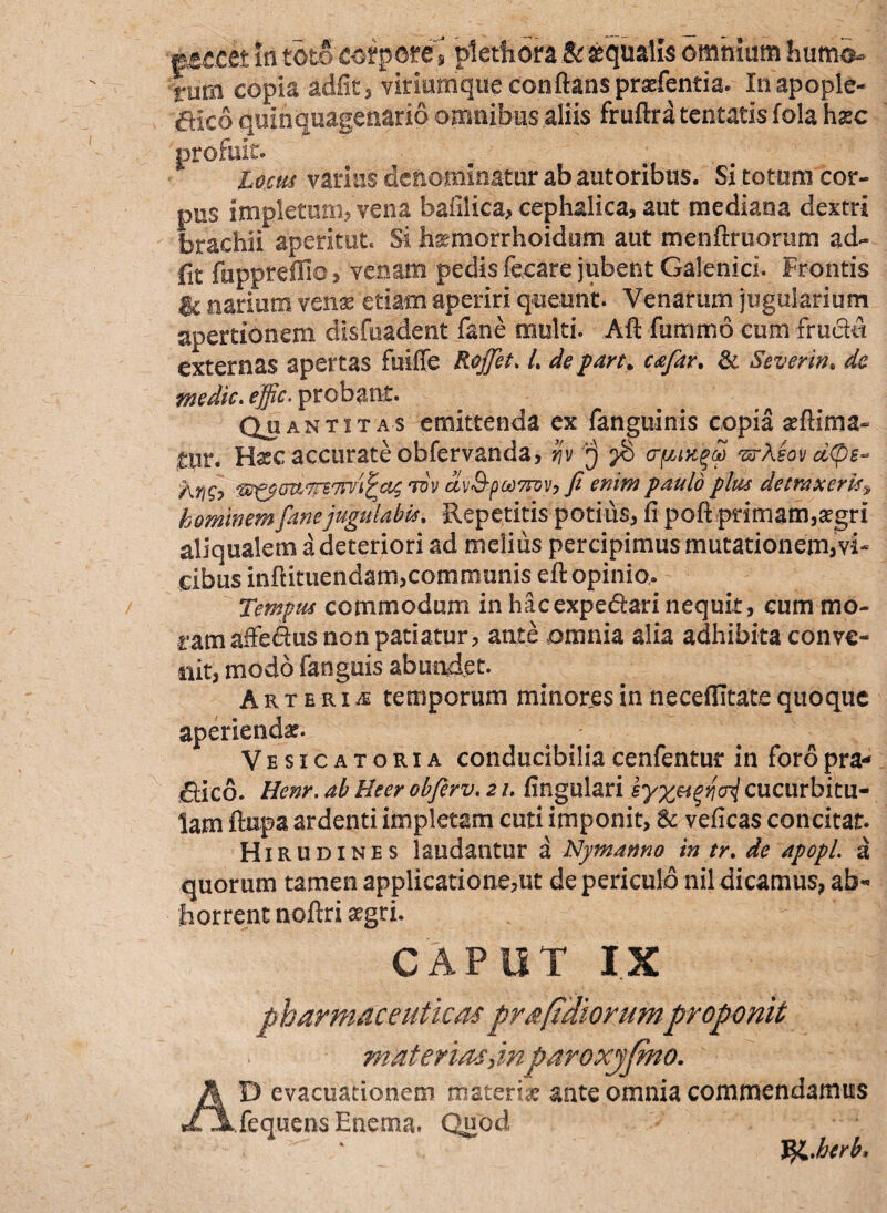 ■peccet In toto corpore\ pietfiora Bcaqualis omnium humo¬ rum copia adfit, viriumque conflans praefentia. Inapople- aico quinquagenario omnibus aliis fruftra teneatis fola hxc profuit. locus varius denominatur ab autoribns. Si totum cor¬ pus impletum? vena bafilica, cephalica, aut mediana dextri brachii aperitut. Si hsemorrhoidum aut menftmorum ad¬ iit fuppreffio, venam pedis focare jubent Galenici. Frontis ic narium venas etiam aperiri queunt. Venarum jugularium apertionem disfuadent fane multi. Alt fummo cum fructu externas apertas fuiffe Rojfet. L de part. cafar. & Severin. de medie. effic. probant. Quantitas emittenda ex fanguinis copia aeftima- tur. Haec accurate obfervanda, rjv ^8 <rfjuk^S. -srAsovd(ps~ Kyi$-> tov av&poo7niy9 fi enim paulo plus detraxeris^ hominem fane jugulabis. Repetitis potius, fi poft primam, aegri aliqualem a deteriori ad meiiiis percipimus mutationem,vi* cibus inftituendam,communis efl: opinio. Tempus commodum in hacexpe&ari nequit, cum mo¬ ram affedus non patiatur, ante omnia alia adhibita conve¬ nit, modo fanguis abundet. Arteria temporum minores in necefiitate quoque aperiendae. Vesicatoria conducibiliacenfentur in foropra* Sico. Hem. ab Beer obfirv. 21. fingulari cucurbitu¬ lam ftupa ardenti impletam cuti imponit, & veficas concitat. Hirudines laudantur a Nymanno in tr. de apopl. a quorum tamen applicatione,ut de periculo nil dicamus, ab« horrent noftri aegri. CAPUT IX pharmaceuticas pra fidiorumproponit materias,inparoxyfmo. AD evacuationem materix ante omnia commendamus fequensEnema. Quod ¥&.herb.