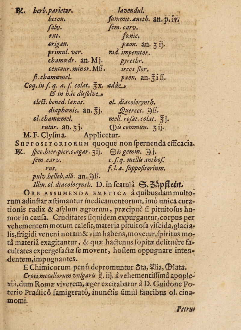 berb.pdrtetay. beton• falv. lavendul fummit. an. pi If) y?*#. i/. rut. origan. primul. ver. chatncedr. an.Mj. centaur. minor. Mfi. feemc. p&on. an. 5 ij. rad, imperator. ireos flor. cbamcemeL paen% an. J i S. Ce?^. /#f.q. 4. f colat, f x. addzj» & in hac disfolvt.j> elecl. bencd. laxat. 0/. diacolocynth. diaphoenic. an. fj. Ghiercet. 9i?» 0/. chameemel. meli rofat. colat, f j. r/*». an. 5 j. (DUcommttn. 51]. M. F. Clyfma. Applicetur. Suppositoriorum quoque nonIpernendaefficacia* fl) e c.hi er.pier.c,agar. gij. Qtigemm. 9 j. y*m c.yT arabo f. rut. f. i a. fuppofitorium, fulv.helleb.alb. an. 9$. lUtn. 0/. diacolocynth. D. in fcatula giapfleitt* O RE ASSUMENDA EMETICA a quibusdam multO- rum adinftar aeRimantur medicamentorum, imo unica cura¬ tionis radix & afylum aegrorum, praecipue fi pituitofushu¬ mor in caufa. Cruditates fiquidem expurgantur,corpus per vehementem motum calefit,materia pituitofa vifeida,glacia¬ lis,frigidi veneni notam& vim habens,movetur,fpiritus mo¬ ta materia exagitantur, & quae hacienus fopitae delituere fa¬ cultates expergefactefe movent, hoflem oppugnare inten¬ dentem,impugnantes. E Chimicorum penu depromuntur Sta, $lia, ©-lata. Croci metallorum vulgaris g. iij. a vehementiffima apople¬ xia,dum Roma? viverem, aeger excitabatur a D. Guidone Po¬ terio Pra&ico famigerato, inundiis fimui faucibus ol cina* momio