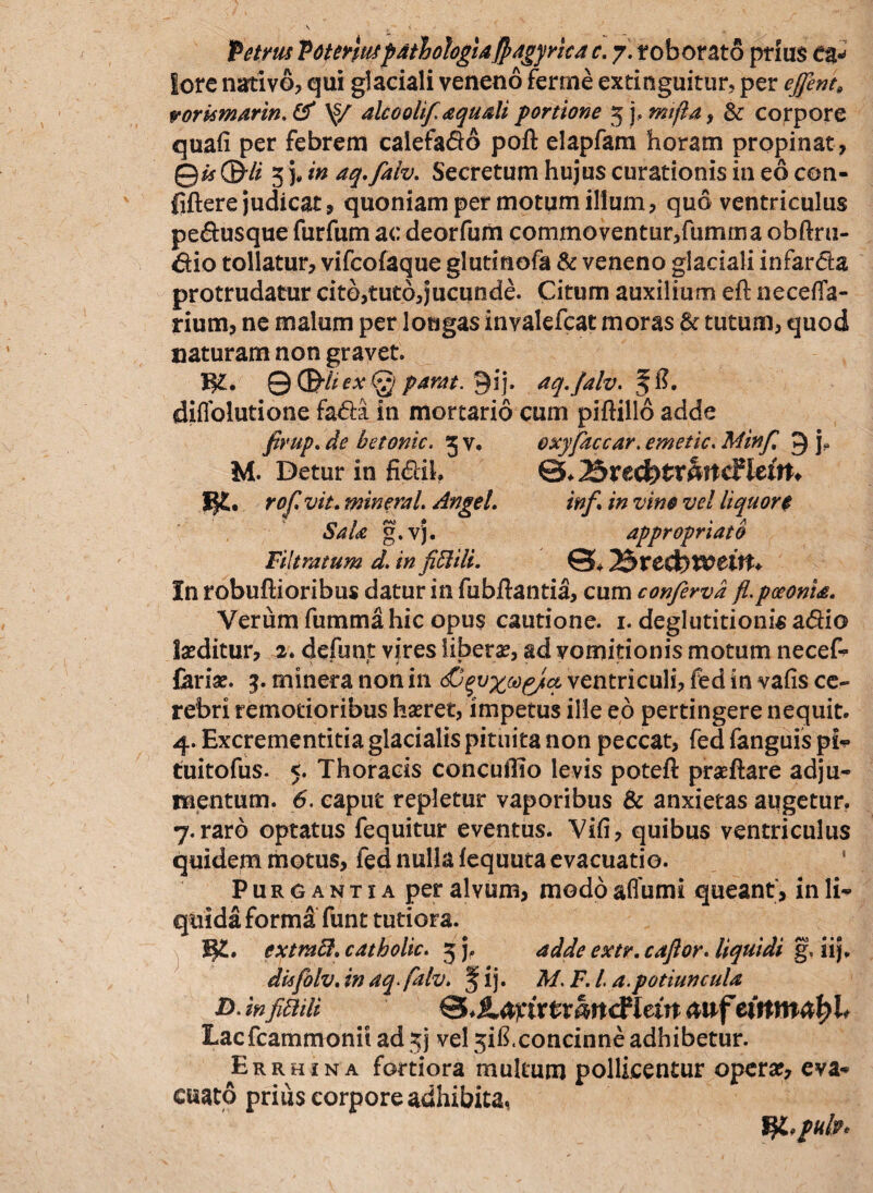 Petrus Totenuspatlohgla§agyrica c. 7. roborato prius ea-» lore nativo, qui glaciali veneno ferme extinguitur, per effent, vorkmarin.& \s/ alcoolif aquali portione 5 j, mifla, & corpore quafi per febrem calefa&o poft elapfam horam propinat, Qis&li 3 )* in aq.falv. Secretum hujus curationis in eo con- fiftere judicat, quoniam per motum illum, quo ventriculus pe&usque furfum ac deorfum commoventur, fumma obftru- &io tollatur, vifcofaque glutinofa & veneno glaciali infarcte protrudatur cito,tuto,jucunde. Citum auxilium eft ne ce {la¬ rium, ne malum per longas invalefeat moras & tutum, quod naturam non gravet. W-» QQ&kexG}] pantt. Qij. aq.falv. diffolutione fa<5te in mortario cum piftillo adde firup. de hetonic, 3 v. oxyfaccar. emetic. Minf 9 j? M. Detur in fi<5lih ©♦25recbtr§rrdlieitt* rof vit. mineral. Angel. inf\ in vino vel liquore SaU g.vj. appropriato Filtratum d. in fiftili. 3£>ve3)Wcitt* In robuflioribus datur in fubftantia, cum conferva fl.poeonta. Verum fumma hic opus cautione. 1. deglutitionis adio laeditur, 2. defunt vires liberae, ad vomitionis motum necef- Cariae. 3. mineta non in ventriculi, fed in vafis ce¬ rebri remotioribus hasret, impetus ille eo pertingere nequit. 4. Excrementitia glacialis pituita non peccat, fed fanguis pi* tuitofus. 5. Thoracis concudio levis poteft praeftare adju¬ mentum. 6. caput repletur vaporibus & anxietas augetur. 7. raro optatus fequitur eventus. Vifi, quibus ventriculus quidem motus, fed nulla fequuta evacuatio. Purgantia per alvum, modo affumi queant, in li¬ quida forma funt tutiora. W.. extmff. catholic. 5 j. adde extr. caflor. liquidi g, iij. dkfolv. in aqfalv. fij. M. F. I a.potiuncula D. in\fitiili ©* jtagnrfcmttcF lew <xuf eiitmatyh Lacfcammonit ad jj vel 5ift.concinne adhibetur. Errhina fortiora multum pollicentur opera?, eva¬ cuato prius corpore adhibita, VjLpuif*