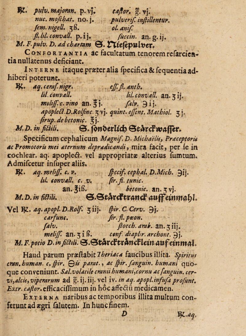 pulv.majomn. p. vj; eafior, g. yj. nuc. mofchat. no. j. pulverifi inftillentUK Jem.nigell. 58. oianifi fidil. convall. p. ij. fuccin. an. g. ij. 5/. F.pulv. D. ad chartam 0* Confortantia ac facultatum tenoremrefarciea- tia nullatenus deficiant. Interne itaque praeter alia fpecifica & fequentia ad¬ hiberi poterunt. aq.ceraf.nigr. . ejfifi.anth. lil. convall. liLconxJaU\ an.3 ij9 mdijf.c. vino an. § j. 9 i j. apopled.D.Rolfinc. 3 vj. ejfient. Mathiol 3 p firup.debetomc. fimi. 0, fonberlfcfc 0£&rcF w^ffer* Specificum cephalicum Magni/. Z). Michaelis, Fraceptom acFromotori* mei aternum depradicandi, mira facit, per ie in cochlear, aq. apople£. vel appropriatse alterius fumtum* Admifcetur infuper aliis. aq. melijf. c. v. ficcif. cephaL D.Mich. 9ij. /;/. convall. c. tunic. an. fil?. betonic. an. 3 vj. 3/. D. /« 0ili. 0.0tArdFtr4itcf 4Uff Vel aq.apopl.D.Rol/ 5 iij. (pir.C.Cerv. 9j, carfunc. fir.fl.peeon. falv. ftoech.amb. an. 3 iij* melijf. an. 318. conf. diapltr. archont. 9j. A/. £ potio D. *»/#*/*. 0.0tarcFtr4ncFleut 4uf etnm^l Haud parum prasftabit faucibus illita. Spiritus cran.human. c.Jpir. Qis parat., ac Jpir.fanguin. humani quo¬ que conveniunt. Sal.volatile cranii humani,cornu ac fanguin. cer¬ vi,alcis, viperarum ad g. ij. iij. vel iv. in aq. apopl.infufa profunt. f^r.efficacifiimum in hocaffe&u medicamen. Externa naribus ac temporibus illita multum con¬ ferunt ad aegri falutem. In hunc finem. D H$l.aqc