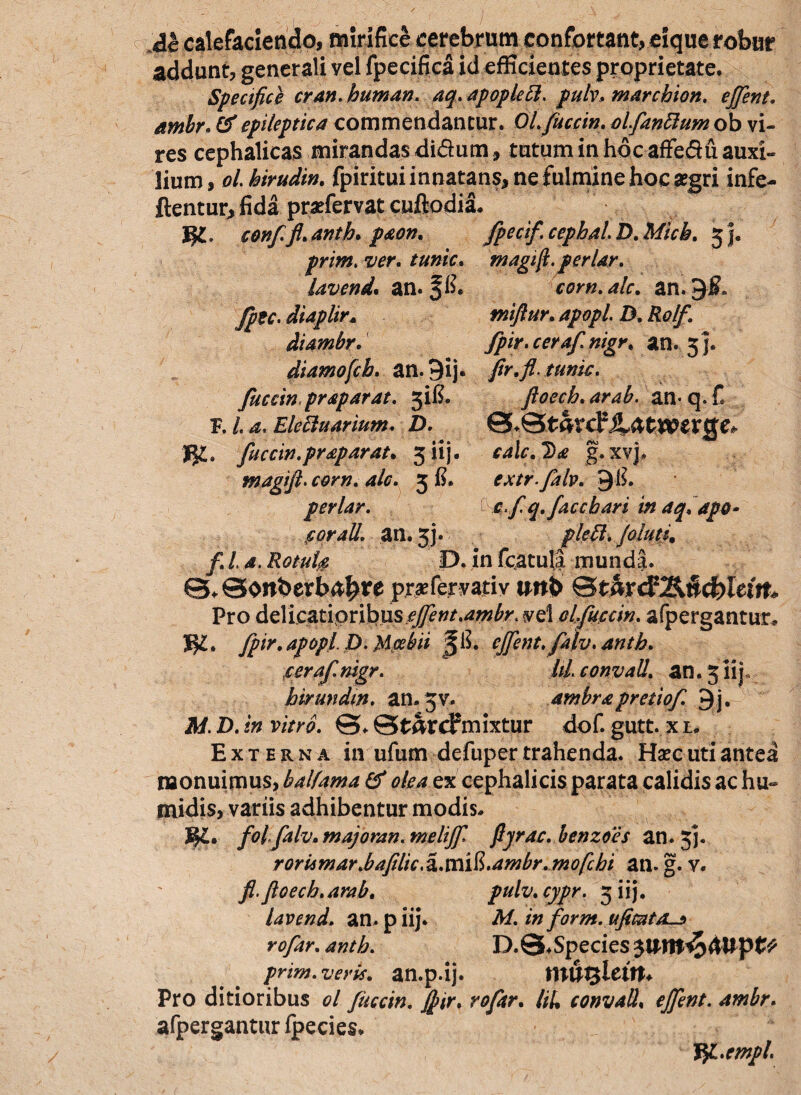 M calefaciendo, mirifice cerebrum confortant, eique robur addunt, generali yel fpecifica id efficientes proprietate. Specifice cran. human. aq. apopleft. pulv, marcbion. effient, ambr; & epileptica commendantur. Ql.fuccin. olfanttum ob vi¬ res cephalicas mirandas didum, tutum in hocaffedu auxi¬ lium, ol.birudin. fpiritui innatans* ne fulmine hoc aegri infe- flentur* fida pr^fervat cuflodia. J$l. conffl.anth.paon. fpecif.cephalD.Micb. j j. prim. ver. tunic, m agift. periar, lavend. an. f fi. corn.alc. an. 9$. fpte. diaplir» tniftur. apopl. D. Rolf. diambr. fpir.cerafnigr. an. 5]. diamofcb. an. 9ij. fir.fi. tunic. fuccin.praparat. 3ifi. ftoech.arab. an-q.C F. /. Elettuarium. D. fuccin.praparat. 3 iij- *4i?? g.xvj, magift.com. alc. 5 fi. extr.falv. 9 fi. periar. 'o.fiq.faccbari in aq.apQ- forali, an. jj. falutfi f. I a, RotuU D. in fcatula munda. 0*©onberb^re pr^fervatiy twb ®tmd?lknd)Uin* Pro delicatipribus/^^.^w^. vel alfuccin. afpergantur* ]§l. fipir. apopl. D. Mcebii §fi. effient, falv.anth. cerafinigr. IU. convall. an. 5iij birundm. an. jv. ambr a pretiofi. 9j. M. D. in vitro. ©. St&tcfmixtur dof. gutt. x u Externa in ufum defuper trahenda. Haec uti antea monuimus, balfama & olea ex cephalicis parata calidis ac hu- midis, variis adhibentur modis. m. folfalv.majoran. meliffi. ftjrac. henzoes an. jj. roriimar>bafilic,2L.\Xi\$>.ambr.mofchi an. g. v. fi.ftoech.arab. pulv.cypr. 3 iij. lavend. an. p iij. M. in for m. ufimtas rofar.anth. D.@. Species prim. veris, an.p.ij. Pro ditioribus ol fuccin. ff ir, rofar. liU convall, effient, ambr, afpergantur fpecies. Ypl.empl *