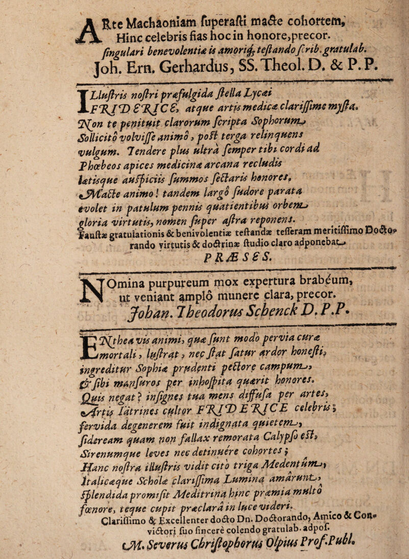 Rte Machaoniam fuperafti ma<5e cohortem, „ Hinc celebris fias hoc in honore,precor. /inguldri benevolenti& is amorifo teftandofirikgmulab. Joh. Era. Gerhardus, SS.Theol. D. & P.P. £ ' ^ . * 4 ' --0' i ILluflris noftri prafulgida ftella Lycti FEJE) £%IC£> atque artis mediet clarijfime mqfta* %S(on te pmitmt clarorum [cripta Sophorum^ Sollicito volvijfe animo, poffl terga relinquens vulgum. Tendere plus ultra femper tibi cordi ad Fhabeos apices medicina arcana recludis latisque aufpiciis fummos [efflaris honoretf tJfyfaffle animo! tandem largo [udore parata evolet in patulum pennis quatientibus orbem^ olor ia virtutis, nomen fuper afira reponens. ;, „ gratulationis & benivolendae teftarid* tefferam mentiflimo Do&g* rando virtutis & dodtiox ftudio clsro udpontuuc. pR&ses. Omina purpureum mox expertura orabeum* ut veniant amplo munere clara, precor, Johan. Theodorus Schenck D> P*P* ETfthea vis animi, qua funt modo pervia cura mortali, luftrat, nep flat fatur $rder honefti, ingreditur Sophia prudenti pefflore campum-» {jrfibi m an fur os per inhojpita quant honores, Quis negat > infignes tua mens diffufa per artes> s/frtis fdtrines cffltor FEJ T) E KJCE celebris, fervida degenerem fuit indignata quietem [aeream quam non fallax remorata Calypfe esi» Sirenumque leves nec detinuere cohortes, ^ Mane noftra illufiris vidit cito triga Medentunu, Italicaque Schola plarijftma Lumina amaruivL Splendida promifit AS edi trina hinc pramia multo foenore> teque cupit praclard in luce videri* # CUriffimo $ Excellenter do&o Dn. Do&orandp, Aipico & Co** vi&ori fiio fincere colendo gratulab* adpoi. OH. Severus Chrijlopbem Olpius Pro/.Pubi.