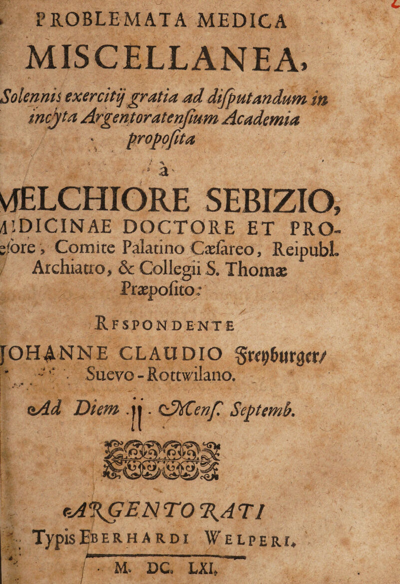 ► PROBLEMATA MEDICA MISCELLANEA, { Solenms exercitijgratia ad difputandum in incita Argentoratenfmm Academia ofita -r / ^ * a vfELCHIORE SEBIZIO, UDICINAE DOCTORE ET PRO- s/ore, Comite Palatino Caelareo, ReipubL Archiatro, & Collegii S. Thomae Praepolito: Rf spondent e [OH ANNE CLAUDIO • Suevo - Rottwilano. ft. M * _ - Diem ,j|. cAhCenfi Septemfr. 1. sA%GENTO%AT! *- Typis^BERH A RDI WeLPERI» XM i At DC LXI,