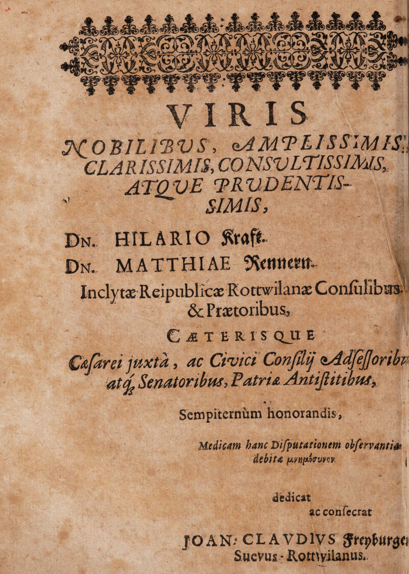 jS-a tfPj» VIRIS MOBILIBVS, zAMTllSSWIS, CLARISSIMIS, CO NSVLTISSIMS, ATOVE TRV DENTIS- SIMIS, ’5v HILARIO $raf£ MATTHIAE Inclytse Reipublkas Rottwilanx ConEilibins & Prxtoribus., CET ERIS QJIE OEdrei juxta, Civici Confdij sAdfeJJt S atdSenatonbm, BatrUAnlijiitibm, Sempiternum honorandis, Medicam hanc Difputationem obfervanti& debita nmtowvw dedicat ac confecrat JOAKT: CLAVD1VS SueVus - Rorttyilamis*.