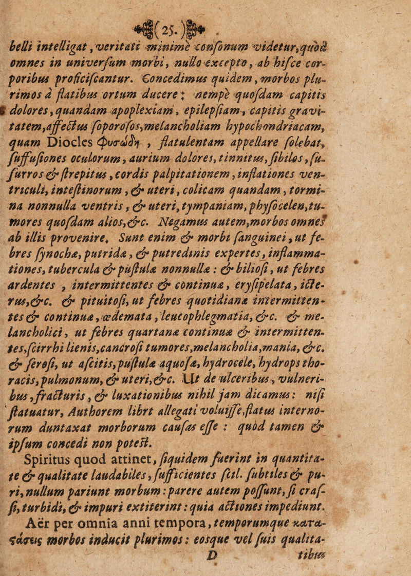 belli intelligat t veritati minime tonfonum videtur,qmi omnes in univerfum morbi, nullo -excepto , ab btfce -cor¬ poribus proficifcantur. Concedimus quidem, morbos pIn¬ timos d flatibus ortum ducere * nempe quofdam capitis l dolores, quandam apoplexiam, epilepfiam» capitis gravi- tat em,affectus foporofos,meUncholiam hypochondriacam, quam Dioclcs (purddq , flatulentam appellare [olebat, fuffufiones oculorum, aurium dolores, tinnitus, fthtlos,fu- fur ros & flrepitus, cor dis palpitationem, inflationes ven¬ triculi, intejlinorum, & uteri, colicam quandam, tormi¬ na nonnulla ventris, & uteri,tympaniam,{phy focelen, tu¬ mor es quofdam alios,&c. Negamus autem,morbos omnes ab illis provenire♦ Sunt enim & morbi [anguinei, ut fe¬ bres fynocha, putrida, & putredinis expertes, inflamma¬ tiones, tubercula & pufluU nonnulla: &biho[i, ut febres ardentes , intermittentes & continua, eryfipelata, itte- rus,&c. & pituitofl, ut febres quotidiana intermitten¬ tes & continua, oedemata, leucophlegmatia, &c. & me¬ lancholici, ut febres quartana continua & intermitten¬ tes fcirrhi lienis, cancro fi tumores .melancholia,mania, drc. & fero fi, ut afeitis,pufluU aquofa, hydrocele, hydrops tho¬ racis, pulmonum, efr uteri,&c. Ut de micer ibus •, vulneri¬ bus ,fratfuris, & luxationibus nihil jam dicamus: nifi fatuatur, Authorem librt allegati voluiffe flatus interno¬ rum duntaxat morborum caufas effe : quod tamen & ipfum concedi non poteH. 1 Spiritus quod attinet, fiquidem fuerint in quantita- \ te & qualitate laudabiles, [afficientes feti fubttles & pu¬ ri, nullum pariunt morbum:parere autempojfunt,fi craf fl, turbidi, & impuri extiterint: quia att tones impediunt, Aer per omnia anni tempora,temporumque xctra- morbos inducit plurimos: eosque vel fuis quahta- D tihm