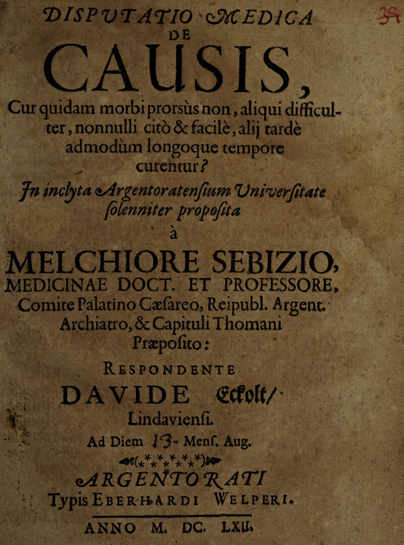 cDlSPVTAriO '^MEDICA DE 'yr Cur quidam morbi prorsus non , aliqui difficul¬ ter , nonnulli cito & facile, alij tatde admodum longoque tempore curemur ? '.e- \ ■* Jn inclyta <&Argentoratenjium Vnmerjitate (olenniter propojita 'i / MELCHIORE SEBIZIO. MEDICINAE DOCT. ET PROFESSORE. ComitePalatino Gefareo, Reipubl. Argenc. Archiatro, & Capituli Thomani m . i % Praepofito; r r, ' . , ' ' '•• ? ■ Respondente €cfo(f/ v ; ■; ; . , , Lindavienfi. Ad Diem Menf. Aug. oARGErtTO^ATf TypisEber»ardi Welperi* H ■.'-i - M: c> ■ 5 AC. ii - u‘ ni ANNO M, DC J-XU»