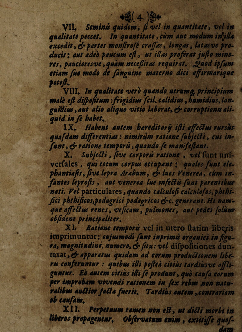 ■|r i# JI .. VII Semini quidem, fi vel in quantitate9 vel in qualitate peccet♦ In quantitate, cum aut modum in\tlla excedit partes monfirofi crajfas, longas, latasve pro- ducit % aut adeo paucum efl , ut illas proferat jufio mino- res9 pauctcresve, quam neceptas requirat* etiam fiso modo de /anguine materno dici affir marique pttfi* Vllt In qualitate vero quando utrum % principium > mali e fi dtfpofitum:frigidius fciL calidius»humi dius > lan- guitiius>aut alio aliquo vitio laborat, & corruptionis ali- quid in fi habet* - IX. Habent autem hareditarif ifii a ffe It us rursus quafdam differentias: nimirum ratione fubjecli > cut in- funt, dr ratione temporis, quando/e manife fiant. : X* Subjecti 9 (ive corporis ratione , vel iunt uni- verfales > qui totum corpus occupant t quales funt elt- phantiafis fifive lepra Arabum, & lues Venerea, citm in¬ fantes tefrofis , aut venerea lue tnfelite funt parentibus nati. W particulares>quando calculo ficalcuiofos.phthi- fici phthijicos9podagrici podagricos generant. Hi nam- que affettw renes veficam, pulmones, aut pedes (olism obfident ptincipaiiten XI* Ratione temporis vel in utero ftatim libaris imprimuntur; cujmmodi funt tnprimts organici in figu¬ ra, magnitudine> numero, & fi tu: vel difpofitiones dun- taxat 9 &*pparatu* quidam ad eorum produlitonem libe- m conferuntur : qmbus illi pofiea citius tardiusve affli¬ guntur* Ab nutem citius idifi produnt , quo caufa eorum fer improbam vivendi rationem in fex rebus non natu- terit* Tardius autem *contrariam XII. Perpetuum tamen non eff, ut dilii morbi in Uberes propagemur, Obfervatum enim, extitiffe quofr dam