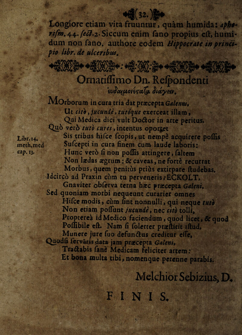 . ; _ ' *•€§( 32. )|B» jH / Longiore etiam vita frumitur, quim humida: r/yfe* 44. ^7.2* Siccum enim fano propius cft, humi- dum non fano, authore eodem Hippocrate inprinci• pio libr. de ulceribus* Via* « ■m. . v- Libr. 14. meth.mcd cap, 13, «'• Ornatiflmio Dn. Refpondenti wdcqftonfcticf, dwyetv* Morborum in cura tria dat praecepta Galenus, Ut cite, jucunde, tutoque exerceat illam, Qui Medica dici vult Dodfcor in arte peritus. Qub verb tuto cures, intentus oporj^t Sis tribus hifce fcopis,ut nempS acquirere poffis v Sufccpti in cura finem cum laudelaboris: flunc verb fi non poffis attingere, faltem / Non laedas aegrum: & caveas, ne forte recurrat Morbus,quem penitus priits extirpare ftudebas. Idcirco ad Praxin cum tu perveneris rECKOLT, Gnaviter obferva terna haec praecepta Galeni* Sed quoniam morbi nequeunt curarier omnes Hifce modis» cum fint nonnulli, qui neque tuti Non etiam polTunt jucunde, nec citi tolli, Propterea id Medico faciendum, quod licet, & quod Poffibile eft. Nam fi folerter praeftitit iftud, Munere jure fuo defun&us creditur efie, Quodfi fervaris data jam praecepta Galeni, Tranabis fane Medicam feliciter artem; Et bona multa tibi, nomenque perenne parabis. ,D. F I N I S. m , V- » 'x , • ‘ ■ V V' \ '•/rH ' ' ' v i..V.-V.' ■ .VgM