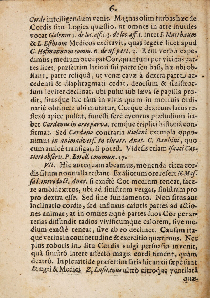 €. Cordeintclligcndumvenit. Magnasolimturbas haecde Cordis fitu Logica quaeftio, ut omnes in arte inutiles vocat Galenus i. deloc.affl 1.3. deloc.ajfa. inter/. Matthaum &£. Efihium Medicos excitavit, quas legere licet apud C Hofmannum comm. 6. ufpart. 2. Rem verbo expe¬ dimus* medium occupatCor,quantum per vicinas par*’ tes licet, prxfertim latiori fui parte feu bafi* hce ubieb- fiant, parte reliqua, ut vcax cavae a dextra parto ac* . cedenti <5c diaphragmati cedat, deorfum & fmiflror- fum leviter declinat, ubi pulfu fub iasva fe papilla pro¬ dit, fitusque hic tam in vivis quam in mortuis ordi¬ narie obtinet: ubi mutatur, Corque dextrum latus re¬ flexo apice pullat, fttnefti fere eventus proludium ha¬ bet Cardanus in arteparva» remque triplici hiftoriacon- firmat.. Sed Cardam contraria Riolani exempla oppo¬ nimus in animadverf in theatr. A nat, C. Bauhiniy quo cum amice tranfigat,fi poteft, Yidefis etiam Ifaaci Cat* tmi obferv. P, BorelL commun. 1 j* VII. Hic antequam abeamus, monenda circa cor¬ dis fitum nonnulla reflant Ex aliorum ore refert N.MajZ Jdl. tntrodutt* Ah at. fi exade Cor medium teneat, face¬ re ambidextros, ubi ad finiftrum vergat, finiftrampro pro dextra effe. Sed fine fundamento. Non fitusaut inclinatio cordis, £ed influxus caloris partes ad adio- bes animat 5 at in omnes aeque partes fuos Cor per ar* terias diffundit radios vivificumque calorem, five me¬ dium exade teneat , five ab eo declinet. Caufam ita¬ que verius in eonfuetudine & exercitio quaerimus. Nec plus roboris irL, fitu Cordis vulgi perfuafio invenit, qua finiftro latere affedo magis cordi timent, quam dextro. In pleuritide praefertim fatis hicanxii fepe funt Medici* z,Lufmm ultro Gitroqus ventilata • *