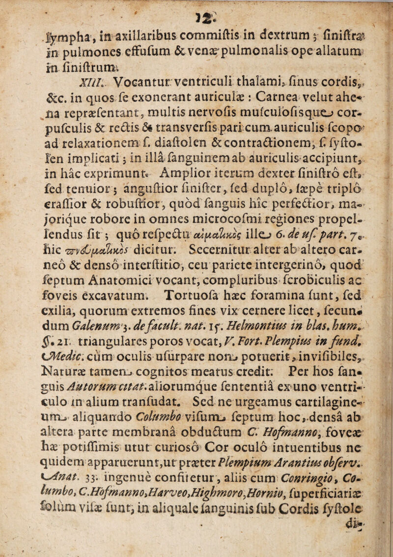 •' - ' 32. lympha , in axillaribus coramiftis in dextrum finiffe in pulmones effufunx& venar pulmonalis ope allatum in finiftrurm XIII:. Vocantur ventriculi thalamis finus cordis^ &c. in quos fe exonerant auriculas: Carnea velut ahe* m repraefentant, multis nervofis mulcuiofisquo cor- pufculis & redis 8& transverfis pari cum auriculis fcopo^ ad relaxationem £. diafiolen Sccontradionem, £ fyfto- Jen implicati $ in illa fanguiirem ab auriculis accipiunt, in hac exprimunt» Amplior iterum dexter finiftro efh fed tenuior 5 anguftior fmifter, fed duplo, laspe triplo craffior & robuffior, quod fanguis hk perfedion ma- jorique robore in omnes microcofmi regiones propel¬ lendus fit 5 quo refpedu illo 6. de uf part. hic mdjfjbadiKos dicitur. Secernitur alter ab altero car¬ neo & denso interftitio, ceu pariete intergerino, quod feptum Anatomici vocant, compluribus fcrobiculis ac foveis excavatum. Tortuofa haec foramina funt, fed exilia, quorum extremos fines vix cernere licet, fecun# dum Galenum3. defacult; nat. if. Helmontim in blas. hum» §» 21: triangulares poros vocat, V, Fort* Flempius in fundi tMedic. cumoculisufurpare nom» potuerit, in vifibiles, Narurae tameru» cognitos meatus credit; Per hos fan* guis Amorum citat, aliorumque fententia exmno ventri¬ culo m alium tranfudat, Sed ne urgeamus cartilagine¬ um^ aliquando Columbo vifom± feptum hoc, densa ab altera parte membrana ohdudum C. Hofnanno, foveae hae potiffimis utut curioso Cor oculo intuentibus ne quidem apparuerunt,ut praeter Piempium Arantrnobferv* 33. ingenue confitetur , aliis cum Ccnringio* Co- lumbo, C.Hdfmanno>Harveo,HighmoroyHornWy fuperficiariae &lum vifae funt, in aliquale ianguinis fob Cordis fyftole *— ' o