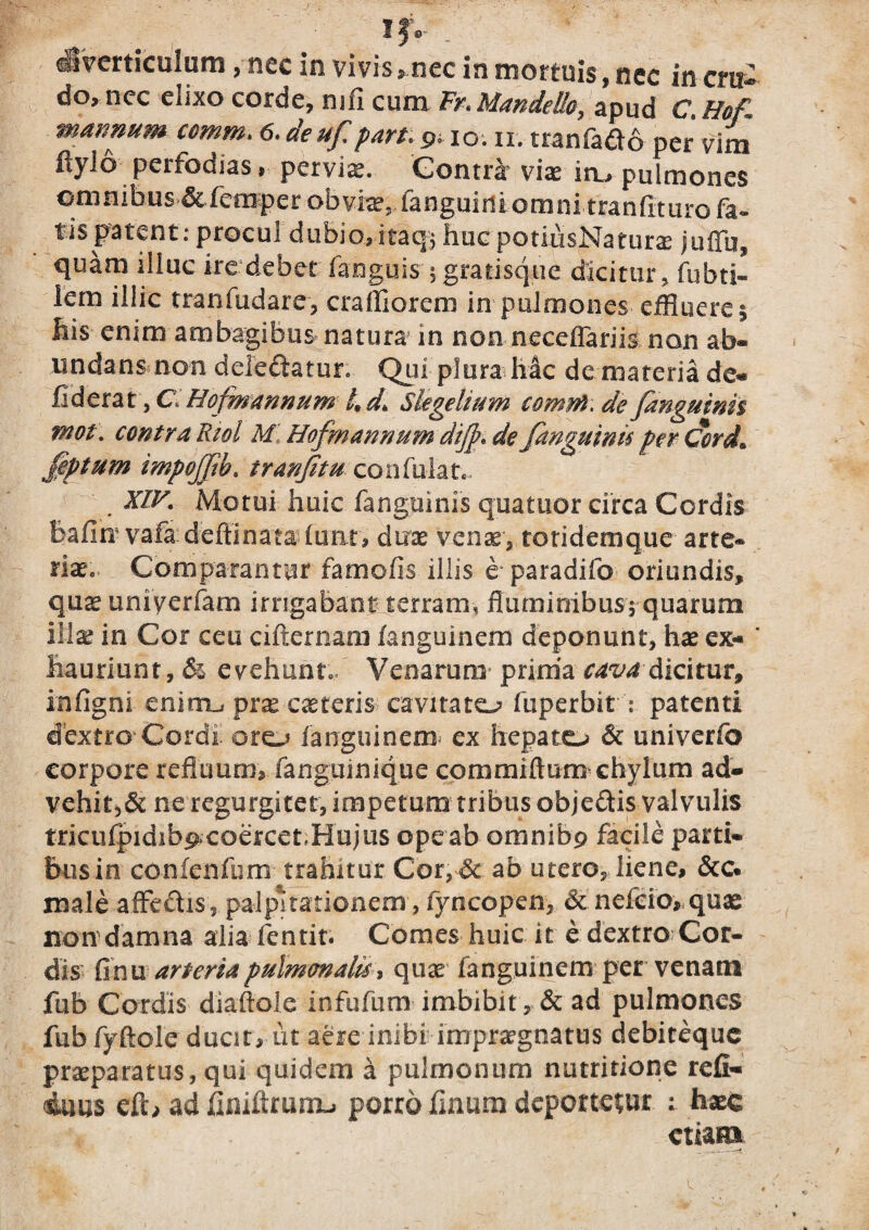 diverticulum, nec in vivis, nec in mortuis, nec in era¬ do, nec elixo corde, mii cum Frt Mandelle, apud C. Hefl mannum comm> 6.deuf part.9,io. n. tranrado per vim flylo perfodias, peryiae. Gontnr vias in., pulmones omnibus &femper obvias, languidiomni tranfituro fa~ tis patent; procul dubio, ita q$ huc potiusNaturx juffu, quam illuc ire debet faoguis $ gratisque dicitur, fubti- lem illic tranfudare, c ralli orem in pulmones effluere 1 his enim ambagibus natura in non neceffariis non ab¬ undans non deledhtur, Qui plura hac de materia de- fiderat, C, Hofmannum 4 d Slegelium comyft. de fanguimi mot\ contra Riol MI Hofmannum dijde fanguinu per Cord» £eptum mpojjib, tranatu coniuht., XIV. Motui huic fanguims quatuor circa Cordis bafin vafa deffinata luat, duas venas, totidemque arte* riaSc Comparantur famofis illis e paradifo oriundis, qu^ univerfam irrigabant terram, fluminibus* quarum illas in Cor ceu cifternam /anguinem deponunt, has ex- ' hauriunt, & evehunto/ Venarum prima cavadicitur, infigni enirru pras casteris cavitato fuperbit : patenti dextro Cordi oro languinem ex hepato & univerfo corpore refluum, fanguinique commiftum chylum ad¬ vehit^ ne regurgitet, impetum tribus objeftis valvulis tricufpidib^coercet-Hujus ope ab omnibp facile parti¬ bus in confenfum trahitur Cor,& ab utero, liene, &c« male affedis, palpitationem, fyncopen, & nefeio, quae non damna alia fentit. Comes huic it e dextro Cor¬ dis finu arteria pulmonalis, quas fangumem per venam fub Cordis diaftole infufum imbibit, & ad pulmones fub fyftole ducit, ut aere inibiimprasgnatus debireque praeparatus, qui quidem a pulmonum nutritione refi- 4uus ad hniftrumu porro linum deportetur hasc etiam
