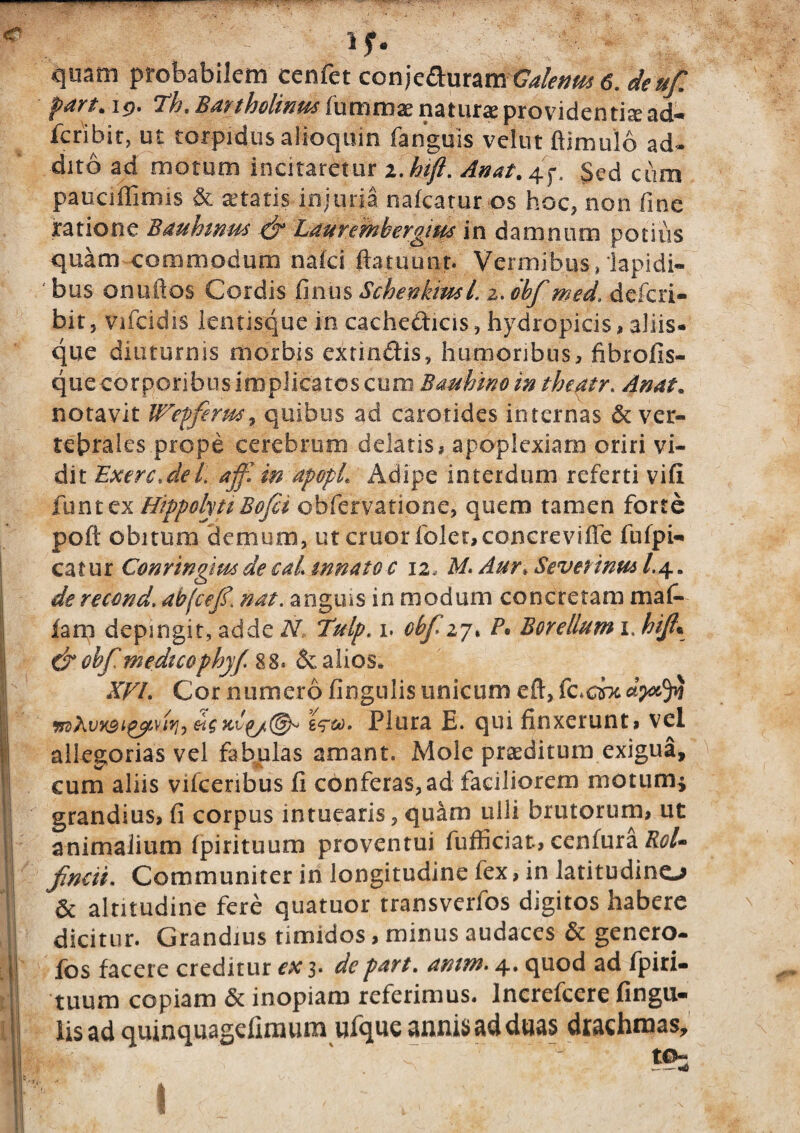 57 ■ ' r: 1 f* quam probabilem cenfet conje^uramGalenus 6. deufi pan* Th. Bartholinus fummae natura providentia ad- fcribit, ut torpidus alioquin fanguis vetat ftimulo ad* dito ad motum incitaretur i.hift. Anat.^f, Sed cum pauciffimis & aetatis injuria nafcatur os hoc, non fine ratione Bauhtnus & Laurembergim in damnum potius quam commodum nalci ftatuunt. Vermibus, lapidi¬ bus onuftos Cordis fimis SchefiBml. z.obf med. defcri- bit, vifcidis lentisque in cache&icis, hydropicis, aliis* que diuturnis morbis extindis, humoribus, fibrofis- que corporibus implicatos cum Bauhmo in theatr. Anat. notavit Wrepferm, quibus ad carotides internas & ver¬ tebrales prope cerebrum delatis, apoplexiam oriri vi¬ dit ExerG.del. ajfi in apopL Adipe interdum referti vili funttx HippolytiBofii obfervatione, quem tamen forte poft obitum demum, ut eruor foler,concreviffe fufpi- catur Conringnos de cal. mnato c 12, M. Aur*. Sevenntu l.4. de recond. abjcej?. nat. anguis in modum concretam mafi- fam depingit, adde N, 1ulp. 1. obfizj, P* Bor ellum 1, hifi% &obf medico phy/ 88. & alios. XVL Cor numero fingulis unicum eft, wAvx9t%yLvifj> £?&). Plura E. qui finxerunt, vel allegorias vel fabulas amant. Mole praeditum exigua, cum aliis vifcenbus 11 conferas,ad faciliorem motum* grandius, fi corpus intuearis, quam ulli brutorum, ut animalium Ipirituum proventui fufficiat, cenfura Rol» findi. Communiter in longitudine fex, in latitudinem & altitudine fere quatuor transverfos digitos habere I dicitur. Grandius timidos, minus audaces & genero- j fos facete creditur ex 3. de part. antm. 4. quod ad fp i ri¬ tuum copiam & inopiam referimus. Increfcere Angu¬ lis ad quinquagefimum ufque annis ad duas drachmas.