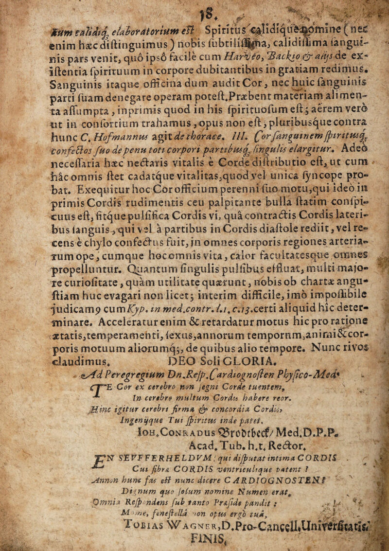 Mtim rxlidtcfe etahoYdiOYtUM eli Spiritus ( ne£ enim haecdiftinguimus) nobis ftibtili|i|pia, calidiftima ianguL’ nis pars venit, quo ipso facile cum Har&to, Hackio &a/ijs dc ex* iftentia fpirituum in corpore dubitantibus in gratiam redimus. Sanguinis itaque officina dum audit Cor, nec huic fanguinis parci fuam denegare operam poteftJPraebent materiam ali men* ta affumpta, in primis quod in his fpirituofum eft§aerem vero ut in confortium trahamus,opus non eft, pluribusque contra hunc C.Hofmannm agitat thorace. UU tjorfanpuinemjpiritus^. tonfeBos fuo depenu toti corpori partti?tuq lingulis elargitur* Adeo neceflaria haec netftafis vitalis e Corde diftributio eft, ut cum hic omnis ftet cadatque vitalitas5quod vel unica fyncope pro¬ bat. Exequitur hoc Cor officium perenni fuo niotu,qui Ideo iit primis Cordis rudimentis ceu palpitante bulla ftatim confpi* cuus eft,fttquepulfiftca Cordis vi, quacontradlis Cordis laceri* bus (anguis , qui vei a partibus in Cordis diaftole rediit, vei re¬ cens e chylo confedf ns fuit, in omnes corporis regiones arteria- tum ope, cumque hoc ©mnis v ita, calor facul tat esque omnes propelluntur. Quantum ftngulis pullibus effluat, multi majo¬ re curiofitate, quam utilitate quaerunt, nobis ob charta: angu¬ illam huc evagari noo licet, interim difficile, imo impoftibile ^udicamp QumKyp» m med.contr* l.t.c<,i3xert\ aliquid hic deter¬ minare. Acceleratur enim & retardatur motus hic pro ra tione aetatis, temperamenti, fexiis,annorum tempornm3animiStcor- poris motuum aiiorum%, de quibus alio tempore. Nunc rivos claudimus* DEO Scii GLORIA. z/id Peregregium Dn*ReJp,fardiognoflen Phjfico-Med* CT“E Cor ex cerebro mn jegm Corde tuentem. In cerebro multum Cordu habere reor. Mint igitur cerebri firma. concordia Cordkr Ingenqque Tui Jpintm inde patet. IohXonradus Q5ro&tf>ecf/Med*D.P.P« Acad*Tub.h*t*Re(ftor* TpN SEVTFERHELDVM / qui dijp ut at intima CORDIS - Cui fibra CORDIS ventrtcultque tztent ? Annon hunc fas eB nunc dicere C ARDIOGNOSTEN'i Dignum quo fotum nomine Numen erat * Omnia Rejp ndens fub tanto Pr&fide pandit : . JU M >me, ftsnefteUd >on optas ergo tud, Tobj as Wagm e R.D.Pro-CancelliUmtSffiwtis/ FINIS,