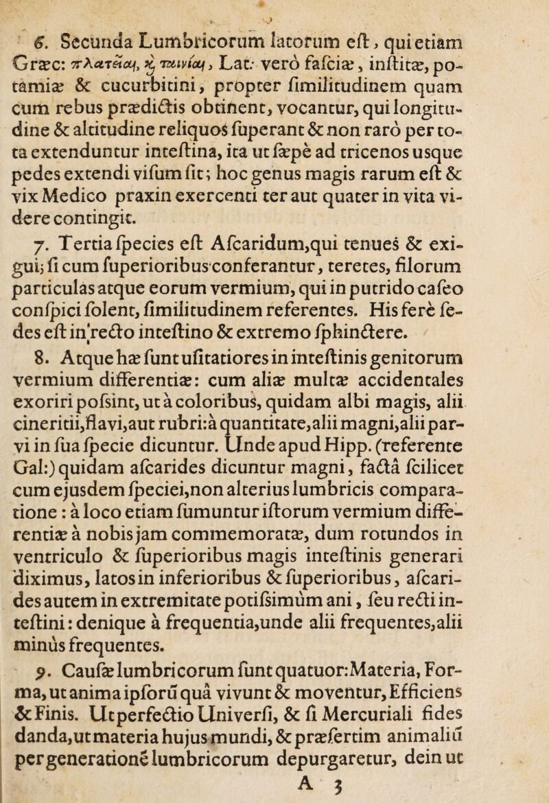6. Secunda Lumbricorum lacorum eft, qui etiam Grxz: 7rA«T«tff, £ tslivicu, Lat.* vero fafcias, inftitas, po- tami^ & cucurbitini, propter fimilitudinem quam cum rebus pnedidis obtinent, vocantur, qui longitu¬ dine & altitudine reliquos fuperant & non raro per to¬ ta extenduntur inteftina, ita ucfiepe ad tricenos usque pedes extendi vifum fit; hoc genus magis rarum eft& vix Medico praxin exercenti ter aut quater in vita vi¬ dere contingit. 7. Tertia fpecies eft Afcaridum,qui tenues & exi¬ gui; fi cum fuperioribusconferantur, teretes, filorum particulas atque eorum vermium, qui in putrido cafeo confpici folent, fimilitudinem referentes. His fere fe- des eft in redo inteftino & extremo fphindere. 8. Atque has funt ufitatioresin inteftinis genitorum vermium differentias: cum alias multas accidentales exoriri pofsint, ut a coloribus, quidam albi magis, alii cineritii,flavi,aut rubrira quantitate,alii magni,aliipar- viinfuafpecie dicuntur. Unde apud Hipp. (referente Gal:)quidam afcarides dicuntur magni, fada fcilicet cum ejusdem fpeciei,non alterius lumbricis compara¬ tione : a loco etiam fumuntur ifforum vermium diffe¬ rentiae a nobis jam commemoratas, dum rotundos in ventriculo & fuperioribus magis inteftinis generari 'diximus, latos in inferioribus & fuperioribus, afcari¬ des autem in extremitate potifsimum ani, feu redi in- teftini: denique a frequentia,unde alii frequentes,alii minus frequentes. 9. Caufaslumbricorum funtquatuor:Materia, For¬ ma, ut anima ipforu qua vivunt & moventur. Efficiens & Finis. UtperfedioLlniverfi, & fi Mercuriali fides danda,utmateria hujus mundi,&prasfertim animaliu per generatione lumbricorum depurgaretur, deinuc