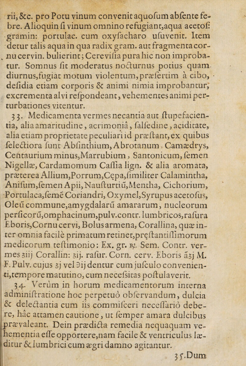 rii, &c. pro Potu vinum convenit aquofum abfente fe¬ bre. Alioquin (i vinum omnino refugiant,aqua acetofi gramin: portulae, cum oxyfacharo ufuvenic. Item detur talis aqua in qua radix gram. aut fragmenta cor- % nu cervin. bulierint; Cerevifia pura hic non improba¬ tur. Somnus fit moderatus nocturnus potius quam diurnus,fugiat motum violentum, praeferam a cibo, defidia etiam corporis & animi nimia improbantur, excrementa alvi refpondean t, vehementes animi per¬ turbationes vitentur. 3 3. Medicamenta vermes necantia aut dupefacien- tia, alia amaritudine, acrimonia, falfedine, aciditate, alia etiam proprietate peculiari id prodant, ex quibus feledtiora funt Abfinthium, Abrotanum, Camaedrys, Centaurium minus,Marrubium, Santonicum, femen Nigella, Cardamomum Caflla lign. & alia aromata, praeterea Album,Porrum,Cepa,fimiliter Calamintha, Anifum,femen Apii,Naufturtiu,Mentha, Cichorium, Portulaca, feme Coriandri, Oxymel,Syrupus ace tofus, Oleucommune,amygdalaru amararum, nucleorum perficoru,omphacinum,pulv.contr. lumbricos,rafura Eboris,Cornucervi, Bolus armena, Corallina, quae in¬ ter omnia facile primatum retinet,pr^ftantiffimorum medicorum tefiimonio: Ex. gr. Sem. Contr. ver¬ mes siij Corallin: sij. ralur. Corn. cerv. Eboris asj M. F. Pulv. cujus sj vel 9ij dentur cum jufculo convenien¬ ti,tempore matutino, cum necefsitas poftuiaverit. 34. Verum in horum medicamentorum interna adminiflratione hoc perpetuo obfervandum, dulcia & delectantia cum iis commifceri neceflario debe¬ re, hac attamen cautione, ut femper amara dulcibus praevaleant. Dein pr^didta remedia nequaquam ve¬ hementia effe opportere,nam facile & ventriculus las- ditur Sciumbrici cum aegri damno agitantur. 3y.Dum