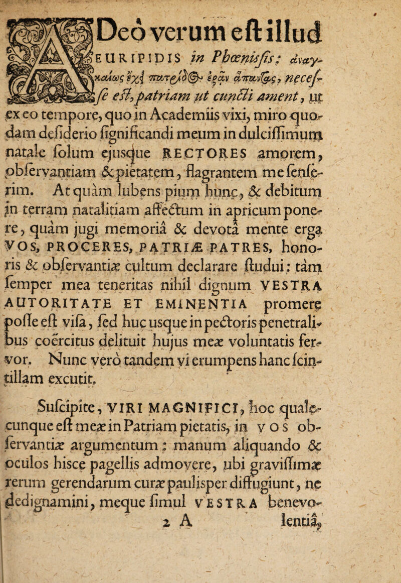 Deo verum eft illud EURIPIDIS in 4 - / ' * . * ... JifP ctvay. ytuoostxi f|<*v a.7mv^g, necej-- ; fe efl,patriam ut cunMi ament, ut ex eo tempore, quo in Academiis vixi, miro quo- dam defiderio fignificandi meum in dulciffirnum natale iolum ejusque RECTORES amprem, pbiervantiam & pietatem, flagrantem me lenie¬ rim. At quam lubens pium hunc, & debitum in terram nataliciam affedtum in apricum pone¬ re, quam jugi memoria 8c devota mente erga VOS, PROCERES, PATRIS PATRES, hono¬ ris & obfervantiae cultum declarare ftudui: tam iemper mea teneritas nihil dignum VESTRA AUTORITATE ET EMINENTIA promerg pofleeft viia, fed huc usque in pedtoris penetrali¬ bus coercitus delituit hujus mea: voluntatis fer¬ vor. Nunc vero tandem vi erumpens hanc icin- tiliam excutit. v »- - i/ * I Sufcipite, VIRI MAGNIFICI, hoc quale¬ cunque eft meae in Patriam pietatis, in vos ob- fervantiae argumentum; manum aliquando Sc oculos hisce pagellis admovere, ubi graviffimae rerum gerendarum curae paulisper diffugiunt, ne .dedignamini, meque fimul vestra benevo- 2 A lentily