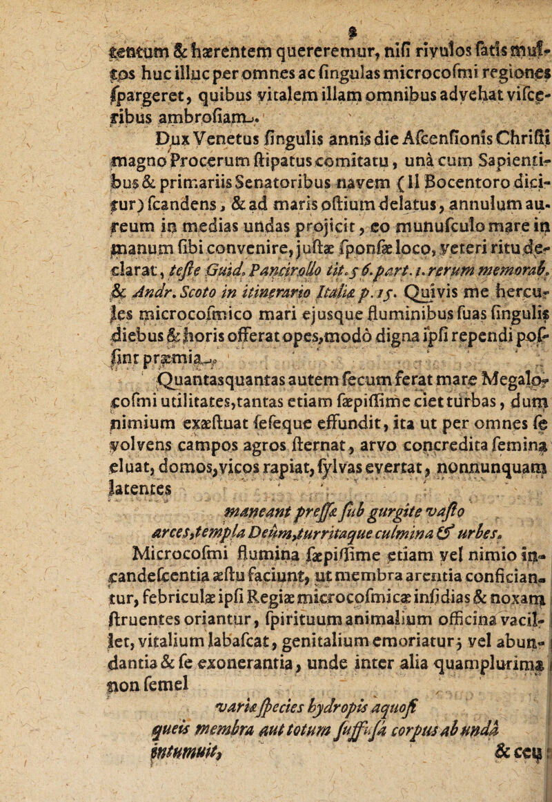 tentum & haerentem quereremur, nifi riyulos fatis mul¬ los huc illuc per omnes ac lingulas microcofmi regiones Ipargeret, quibus vitalem illam omnibus advehat vifce- ribus ambrofianu, Dux Venetus fingulis annis die Afcenfionis Chrifti magno Procerum ftipa tus comitatu, unaeurn Sapienti¬ bus & primariis Senatoribus navem (11 Bocentorodid- f ur) fcandens, & ad maris oftium delatus, annulom au- reum in medias undas projicit, eo munufculo mare in manum fibi convenire, juftae Iponfie loco, reteri mu.d£f clarat, tefte Quid* Pamrollo iit*$6.part. ./.rerum memorak $£ Jndr.Seoto in itinemrio ltaiiap\j$. Quivis me fiercuf |es microcofmico mari ejusque fluminibus fuas fingulk diebus & horis offerat opes,mod6 digna ipfi rependi poP _gntp;t^n)|^' r' f ;  'V . / . 1  * ;• Quantasquantas autem fecum ferat mare Megalo? eofmi utilitates,tantas etiam faepiffime ciet turbas, dum nimium exaefluat fefeque effundit, ita ut per omnes fe folvens campos agros fternat , arvo concredita femina cluat, domos,vicos rapiat, fylvas evertat , nonnunquam latentes  ’ ” \ - - arces,templa Deum,turritaque culmina Cf urbes* Microcofmi flumina faepiffime etiam vel nimio in* candefcentia aeftu faciunt, ut membra arentia confician» tur, febriculae ipfi Regiaemkrocofmicaeinfidias & noxam, ftruentes oriantur , fpirituum animalium officina vaeil- i let, vitalium labafcat, genitalium emoriatur 3 vel aburt- i dantia &fe exonerantia , unde inter alia quampludmf j ponfemel varisJpecics hydropis aquojf queis membra aut totum fuff^Ja corpus ah unda