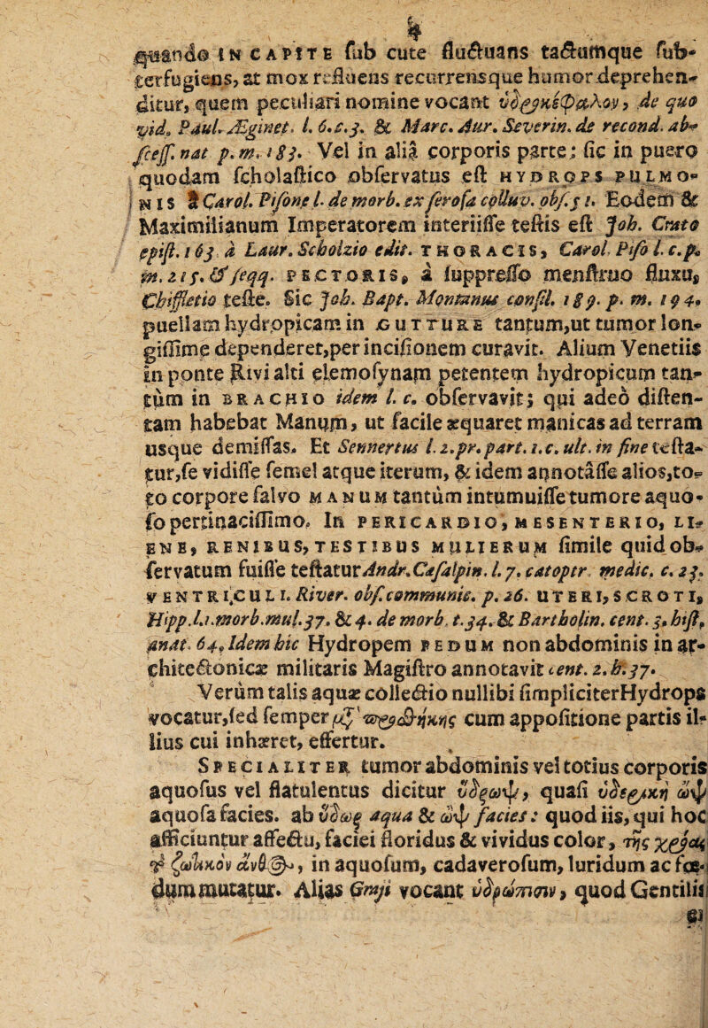 .terfugitus, st mox refluens recorrensque humor depre he n~ dirur, quem peculiari nomine vocant vd^Ke<pa,hoy, de quo yid0 Pdul. JEginet, l.C.s.j. .<& Marc.Aur.SiVcrin.de recond.ab«? jcejf nat p. m* 183. Vei ia alia corporis parte; fic in puero quodam fcholaftico ohfervatns ,eft hydrqps pulmo** n I s t Qaroi. Pifonp L de morb. ex ferofa epiluv. ob/.j u Eodetn 8c Maximiiianum Imperatorem interiiffe teftis efl: jfoh. Crato epift. 163 d Laur. Seholzio edit, thoracis, Corel, Pfo i c.p* tffeqq- pectoris* a luppreifo menfrruo fluxu* Chtffietio tefle. Sic Joh. Bapt. Montanus cmftl xip.f.m. 10 4» puellam hydropicam in jgutture tantum,ut tumor ion- giffimp dependerer,per incifionem curavit. Alium Veneriis in ponte Rivi alti elemofynajn petentem hydropicum tam» tum in brachio idem l. c» obfervavit; qui adeo diflen- tam habebat Manum, ut facile ^quaret manicas ad terram usque demiffas. Et Sennertm /. z.pr. pare. s. c. ult. in fine tc fla¬ mur,fe vidifle femel atque iterum, & idem annotaffe alios,to¬ to corpore falvo manum tantum intumuiffe tumore aquo* ibpertinaciffimo. In pericarbio, mesenterio, li- fsN B, RENIBUS, TESTIBUS MULIERUM flmile quid ob* iervatum fuiffe ttftZZ\xvAndr%Cafalpm. 1.7. catoptr medie, c. 23. f entri|cul l River, obf. communii, p. 26. uteri,scroti, Uipp.Luffl0rb.mul.3j. & 4. de morb, t.jf.fk Bartholin. cent. 3, htft, 'dnof. 64, Idem hic Hydropem pedum non abdominis in ap» ehite&onicae militarisMagtftro annotavit 2.&i7»v Verum talis aquae collegio nullibi flmpJiriterHydrops vocatur,(ed femper^-s^^a^ cum appofitione partis il? lius cui inhgret, effertur. Specialiter tumor abdominis vel totius corporis aquofus vel flatulentus dicitur , quafi u2fg/>trj 4$ aquofa facies, ab 32aqua & anp facies : quod iis, qui hoc afficiuntur affe&u, faciei floridus & vividus color, 4 ^cohaov , in aquofum, cadaverofum, luridum ac fas-! 4um mutatur» Alias Graji vocant vty4mm> quod Gentilis! V/' ^ - ... ; ■- - 61: