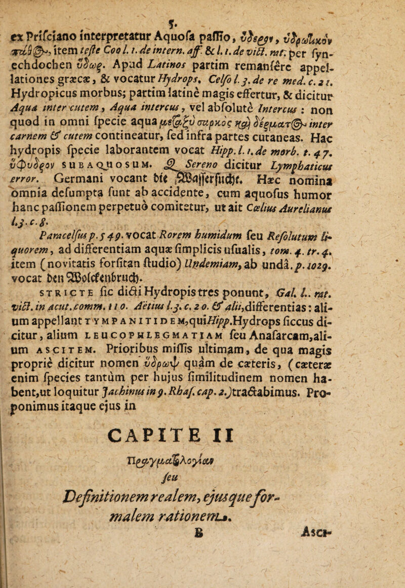 f- ex Prifciano interpretatur Aquofa paffio, Zfo&i, vri&&7 item /eyfc C00 /. /. de mtern, aff. & L i. de vitt. mr. per fyn- echdochen Apud Latinos partim remanare appel¬ lationes grsecae, & vocatur Hydrops. Celfo i y. de re med. <r. 2 /. Hydropicus morbus; partim iatine magis effertur, & dicitur Aqua tnter cutem, intercus, vel abfolute Intercus : non quod in omni fpecie aqua mpnos jyq .inter carnem & cutem contineatur, fed infra partes cutaneas. Hac hydropis fpecie laborantem vocat Hipp.l.t.de morb. t.qy. iitpu^ov subaQJiosum. Sereno dicitur Lymphaticus error. Germani vocant fcte Haec nomina omnia defumpta funt ab accidente, cum aquofus humor hanc padionem perpetuo comitetur, ut ait Ccelius Aurelianus i»j> c. fi» Paracelfusp-S 49' vocat Rorem humidum feu Refolutum li¬ quorem , ad differentiam aquae fimplicis ufualis, tom. 4. tr. 4. item (novitatis forfitan ftudio) Uttdemiam^sb unda./. 1029. vocat fcen 9SJp(cf<ut)ru(J5. stricte fic didi Hydropis tres ponunt , Gal. /.. rat. viEl. in acut.comm. 110. Aetius l.y. c. z 0.0*alii,differentias: ali¬ um appellant tympanitide m, q uiHipp.Hydrops ficcus di¬ citur , alium leucophlegmatiam feu Anafarcam,ali¬ um ascitem. Prioribus miffjs ultimam, de qua magis proprie dicitur nomen v^po)^/ quam de eseteris, (caeterae enim fpecies tantum per hujus fimilitudinem nomen ha¬ bent,ut loquitur Jachinusing. Rhaf cap. a.Jtradabimus. Pro- ponimus itaque ejus in CAPITE 11 Aonias /eu Definitionem realem, ejitsquefor¬ malem rationem*. E JUo
