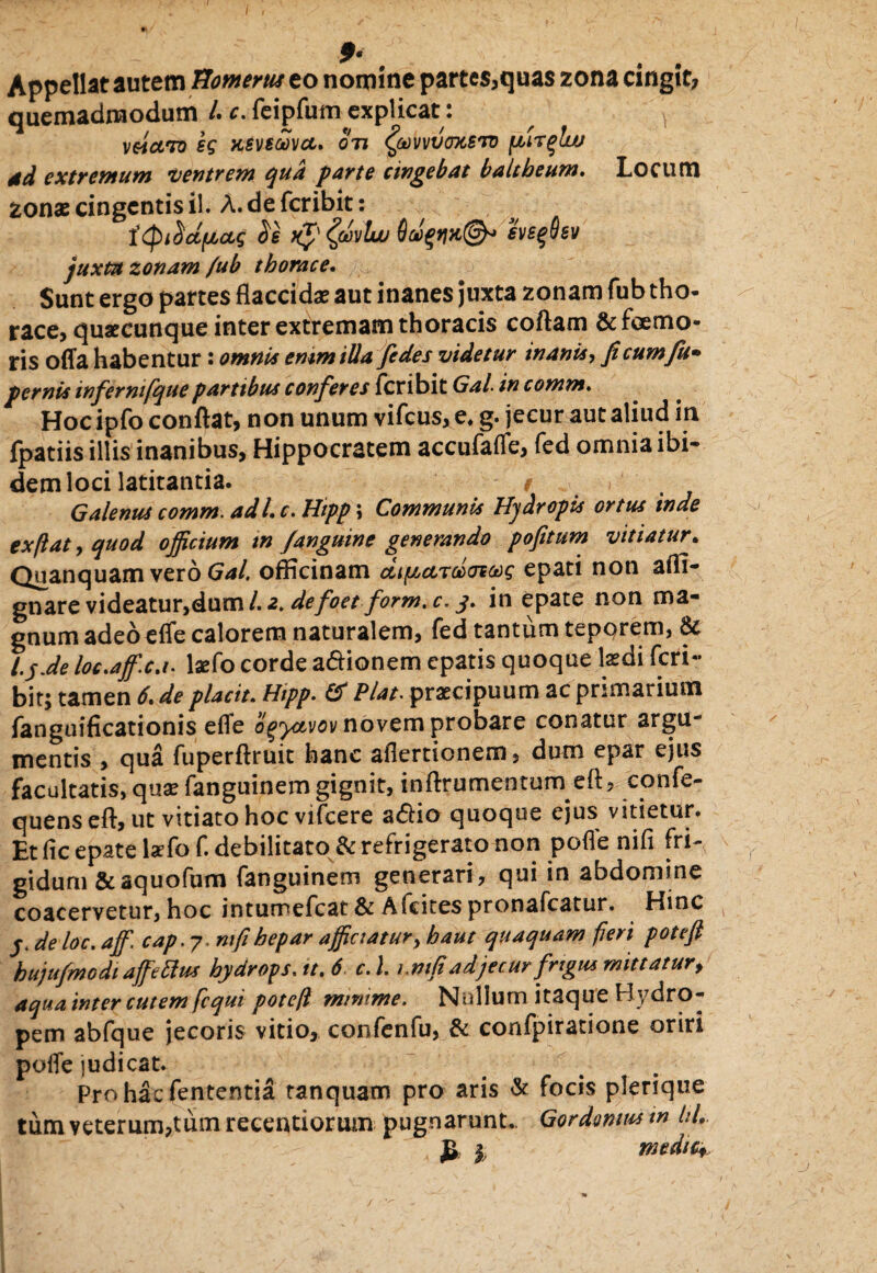 Appellat autem Homerus eo nomine partes,quas zona cingit? quemadmodum /. c. feipfum explicat: veiciTo eg xeveoovcc. on ^oovvvoTCSro [finflw dd extremum ventrem qua parte cingebat baltbeum. Locum zonas cingentis il. A. de feribit: ityi^dfjLOLq $e evsqOev juxta zonam /ub thorace. Sunt ergo partes flaccidas aut inanes juxta zonam fub tho¬ race, quaecunque inter extremam thoracis coftam & fremo¬ ris offa habentur: omni* emmilla fedes videtur in anis, fi cum fu* pernis infermfquepartibus conferes feribit Gal in comm, Hocipfo conflat, non unum vifcus, e* g. jecur aut aliud in fpatiis illis inanibus, Hippocratem accufaffe, fed omnia ibi¬ dem loci latitantia. t ... Galenus comm. adi c. Hipp; Communis Hydropis ortus inde exflat, quod officium in /anguine generando pofitum vitiatur. Quanquam vero Gal, officinam ciipctrccofag epati non affi- gnare videatur,dum/.2. defoetform.c.y. in epate non ma¬ gnum adeo effe calorem naturalem, fed tantum tepqrem, & t.'jJe loe.aff.cj. laefo corde a&ionem epatis quoque laedi feri¬ bit; tamen 6. de placit. Hipp. & Piat. praecipuum ac primarium fanguificationis effe ogyavov novem probare conatur argu¬ mentis , qua fuperftruit hanc afiertionem, dum epar ejus facultatis, quas fanguinem gignit, inflrumentum eft, confe- quenseft, ut vitiato hoc vifcere a<flio quoque ejus vitietur. Et fic epate lxfof. debilitato & refrigerato non pofle nifi fri¬ gidum & aquofum fanguinem generari, qui in abdomine coacervetur, hoc intumefeat & Afcites pronafeatur. Hinc y de loc. affi. cap.?> ntfi hepar afficiatur, haut quaquam fieri pote fi hujufmodiaffieftus hydrops, tt. 6 c. I rm(iadjecur frigus mittatur, aqua inter cutem fcqui poteft minime. Nullum itaque Hydro¬ pem abfque jecoris vitio, confcnfu, & confpiratione oriri poffe judicat. Prohaefententia ranquam pro aris & focis plerique tum veterum?tum recentiorum pugnarunt.. Gordonm m hl, £ I mediCf j