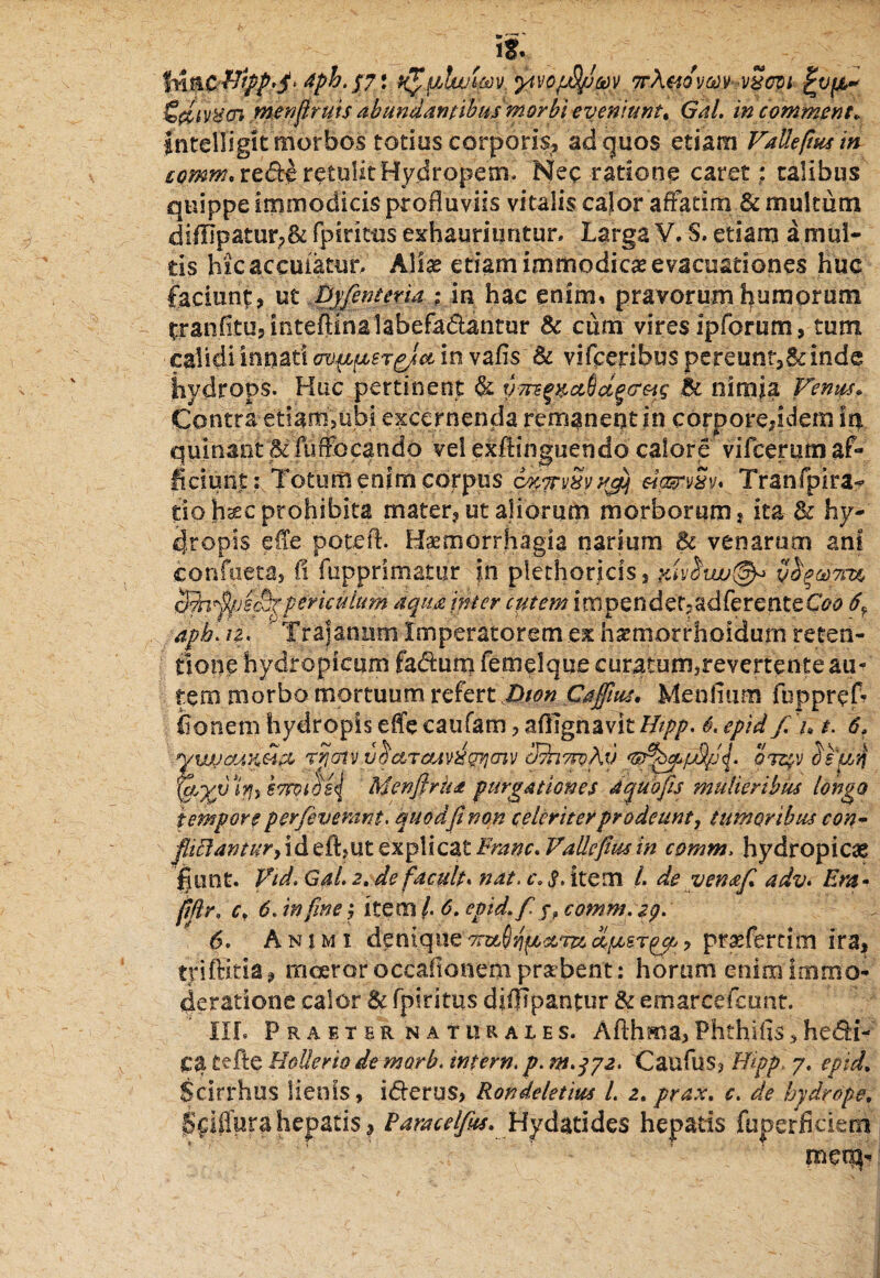 , iS. . / In&C&tppfi* 4ph.p* ytvopSfiuv 7r\mvm v8om fcvfA* menfiruis abundantibus morbi eveniunt. Gdl. in comment, intelligit morbos totius corporis, ad quos etiam Vallefiusin cpmm.rcdth retulit Hydropem. Nec ratione caret ; talibus quippe immodicis profluviis vitalis calor affatim & multum difllpatur;& fpiritus exhauriuntur. Larga V. S. etiam a mul¬ tis hicaceuiatur. Alias etiam immodica evacuationes huc faciunt, ut Dyfenteria ; in hac enim» pravorum humorum tranfitu,inteflinalabefadantur & cum vires ipforum, tum calidi innati <w^ifj,ergjct in vafis & vifceribus pereunr,& inde hydrops. Huc pertinent & yri]e%pa6d§(reig Bc nimia Venqfi* Contra etiam,ubi excernenda remanent in corpore,idem In quinant‘&fuffbcando vel exflinguendo calore vifcerum af¬ ficiunt: Totum enim corpus Tranfpira^ fio.h*c-prohibita mater, ut aliorum morborum, ita 3c hy¬ dropis efle potefl. Haemorrhagia narium Bc venarum ani conflictas fi fupprimatiir ?.n plethor jcis, &ivhuu(§y> yho)?m periculum aqmjjker entem impendet-adferenteCW 6^ apb.iz. Trajanum Imperatorem ex hsemotrhoidurn reten¬ tione hydropicum fadum femelque curatum}revertente au¬ tem morbo mortuum refert Dion Cafilus. Mentium fuppref- tioneni hydropis efle caufam, afllgnavit Ihpp. 6. epid f.u t. 6» yvjJ&AvSi& rijotvyictietiv^gjjmv cIshmAv 'sfit&ppS/Jfi oizjfV 3s'aq '1$, h7rot$s\ Mcnfirhdt purgationes 4 quo fis mulieribus longo tempore perfevemnt. quod fi non celeriter prodeunt, tumoribus con- ^7^??//^,id eft?ut explicat Erane.Vallefiusin comm, hydropicae fiunt. Vid. Gai. 2, de facuit* nat, c. $, item L de venafi adv. Em• fiflr, c, 6. infime j item /. 6. epid. f jf comm. zg. 6. Animi denique clpesrp^ , praefercim ira, trifHtia, rnceror occationem prabent: horum enim Immo¬ deratione calor & fpiritus diflipantur & emarcefcunt. III. Praeter naturales. Afthma,Phthifis*hedi- ca Cefte HoUerio de morb. infern. p. m.372. 'Caufus, Hipp. 7. epid. Scirrhos lienis, iderus, Rondeletius L 2. prax. c. de hydrope. jSfiffpra hepatis, Pamcelfus. Hy dati des hepatis fupcrficietn meo}-