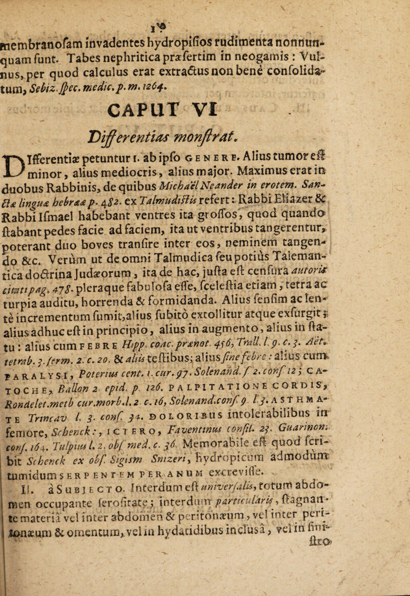 membranofam invadentes hydropifios rudimenta nonnirn- quamfunt. Tabes nephritica prarfertim in neogamis: Vul¬ nus, per quod calculus erat extra&us non bene confolids- tum, Sebiz.ftec. medie, p. m. 1264. CAPUT VI Differentias monftrat, Differentis petuntur i. ab ipfo generb.A lius tumor dt minor , alius mediocris, alius major. Maximus erat ita duobus Rabbinis* de quibus M/cbael Neander in erotem. San- 5i<£ lingua hebraap• 4ex TalmudifHs refert e Rabbi Eiiazer 8c Rabbi Ifmael habebant ventres ita groflos, quod quando flabant pedes facie ad faciem, ita ut ventribus tangerentur* poterant duo boves tranfire inter eos, neminem tangen¬ do &c. Verum ut de omni Talmudica feu potius Taleman- tica do&rina Judaeorum, ita de hac, jufla eft cenfura auioris cimttpag, 47S- pleraque fabulofa effe, fceleftia etiam, tetra ac turpia auditu, horrenda & formidanda. Alius fenfim ac len¬ te incrementum fumic,alius fubito extollitur atqueexfurgit» alius adhuc eft in principio, alius in augmento, alius in fla¬ tu alius cum f e b r e H<pp. coac.prahot ^sd, TmU\ /. p. c. 3. AeU. temb. 3. ferm. 2. c. 20. & aliis teftibus; alii\s fine febre: ahuscum, paralysi, Potenus cent. 1. cur. 97. Solenand.fz, c onf 12; c a- TOChe, Ballon 2 epid. p. 126. palpitatione CORDIS* Rondekt.metb cur.morbd. 2 c. 16> Solenand.confi 9 ^3* asthma¬ te Tnmav L 3- conf doloribus intolerabilibus in femore, Scbsnck:, ictero. Favent mus conftL 23. Guarmom t«»f. ,6e. Tulpitu I.2, obf med. c. 36 Memorabile efl quod feri- bit Schenck ex obf. Sigism Sntzeri, hydropicum admouunr tumidum serpentem per anum exc te ville. - If. aSuBjEcro. Interdum efl UntverjaUs, totum abdo- ; men occupante (erontate; interdum particularis, ftagnan- i te materia vel inter abdomen & peritoneum, vel inter pert- j longum & omentum,, vel in hydatidibns inclusa, vel in fini-