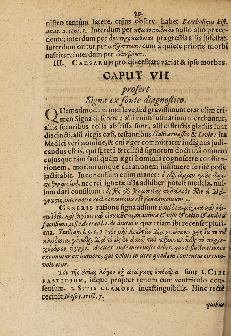 i©. niftro tantum latere, cujus obferv. habet Eartholimu hiff. mat. 2. cenL t. Interdum per irf&mTmy&ify milio alio proce¬ dente; interdum per 2'8VTegffttiS&ci* progreflis-aliis infeftat. Interdum oritur pcum a quiete prioris morbi nafckur; interdum per cFfofyjsm. III.. Causar u m pro di verfitate variat & ipfe morbus* CAPUT VII Signa ex fonte diagnofico. QOemadmodum non leve/ed graviflimum erat olim cri¬ men Signa deferere; alii enimfufluarium merebantur, aliis fecuribus colla abfcifla funt, alii diftridis gladiis funt discindi,alii virgis cofi, teftantibus Halicarnajfeo & Livio : ita Medici veri nomine,& cui aeger committatur indignus judi¬ candus eft is, qui fpreta &reli<5ta fignorum dodrina omnem cujusque tam fani quam aegri hominis cognofcere conftitu- tionem, morborumque curationem inftituere ferite polle jaditabit. Inconcuffum enim manet: o dg/gu y/Sg dry*- eu nec rei ignoto ulla adhiberi poteft medela, nul¬ lum dari conhlium: 0p%$ $ fc^TT&iOg 7I7}C;dA.iQV 3?tV V} tyg- yvci)<nf;->internotio retia curationis eHfundamentum Generis ratione figna adfunt iaiddsct^sygtt pyi- Jiyzeiv H&1 uduuSfaf,maxima if vifu &taftu auditu facillimajejle Areu0L2.dediuturn.qux etiam ibi recenfet pluri- , ma. Tratlian. I. y.c, 2 :tuv /uSjj Acncirluu 3$&yivdo}teiv ex te i xXv^mcu, yved%, 2]d dg cv demea nv) Te§ixvKX&i$? tu inyis- | %ofjSlpQV vygpv. Ascites inde internofci debet, quod fluttuationes $ excitantur ex humore, qui ve luti in utre quodam contentus circum- | volvatur. Tov T?ig xoiag Aoycv dvdyxyjg S7ruju$/;cc funt T. C1 b I fastidium, idque propter renum cum ventriculo con- fenfum. 2.Sitis clamosa inexftinguibilis. Hincrede