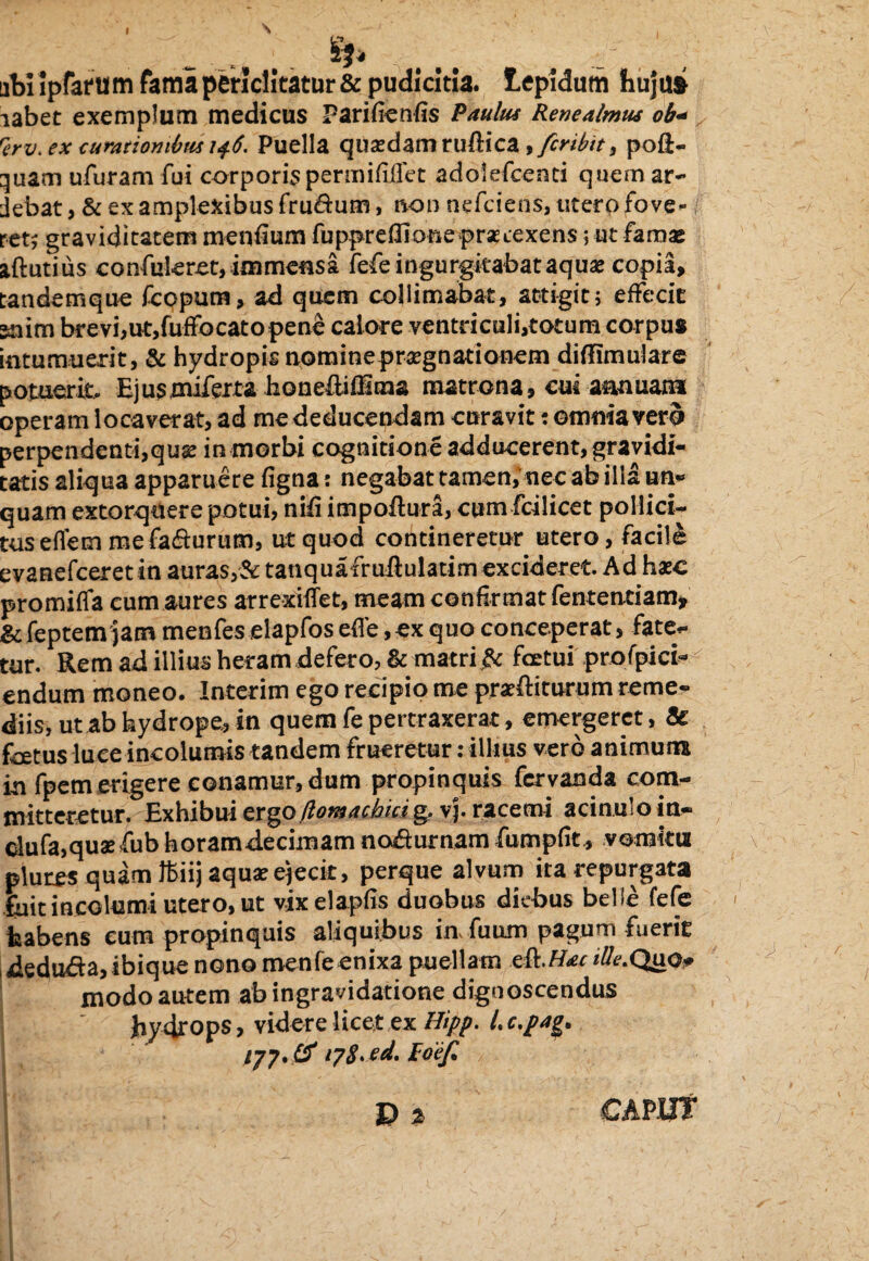 abiipfafum fama periclitatur & pudicitia, lepidum hujui iabet exemplum medicus Pari fien lis Paulus Renealmus ob+ rerv. ex curationibus i$6. Puella quaedam ruftica >fcribit9 poli- quam ufuram fui corporis permiliflet adolefcenti quemar- jebat, & ex amplexibus frudum, non nefciens, utero fove¬ ret; graviditatem mendum fupprdHooe praetexens; ut famas aftutius confukret, immensa fefe ingurgitabat aqua copia, tandemque fcopum, ad quem colliniabat, attigit; effecit Kiim brevi,ut,fuffocato pene calore ventriculi,totum corpus intumuerit, & hydropis nominepragnationem diflimulare potuerit, Hjusmiferta lionefliUma matrona, cui annuam operam locaverat, ad me deducendam curavit: omnia verd perpendenti,quae in morbi cognitione adducerent, gravidi¬ tatis aliqua apparuere figna: negabat tamen,’ nec ab illa un* quam extorquere potui, nid impoftura, cum fcilicet pollici¬ tus eflem me fadurum, ut quod contineretur utero, facile evanefceret in auras,& tanquafruftulatlm excideret. Ad hac promifla cum aures arrexiflet, meam confirmat fentenciam, & feptemjacn menfes elapfos ede,ex quo conceperat, fate¬ tur. Rem ad illius heram defero, & matri fic fcetui profpici- endum moneo. Interim ego recipio me praeiturum reme¬ diis, ut ab hydrope, in quem fe pertraxerat, emergeret, & foetus luce incolumis tandem frueretur: illius vero animum in fpem erigere conamur, dum propinquis fervanda com¬ mitteretur. Exhibui flomachicig. vj. racemi acinuloin- dufa,quafub horamdecimam nodumam fumpdt* vomitu pluixs quam ffiiij aqua ejecit, perque alvum ita repurgata fuit incolumi utero, ut vixelapds duobus diebus belle fefe habens eum propinquis aliquibus in, dium pagum fuerit deduda,ibiquenono menfeenixa puellam e&.Hac ille.Quo* modo autem ab ingravidatione dignoscendus Jiydrops, videre licet ex Hipp. l.c.pag* /77. & 178*Poe/l l'Sr ' - D 2 !#/• CAPUT