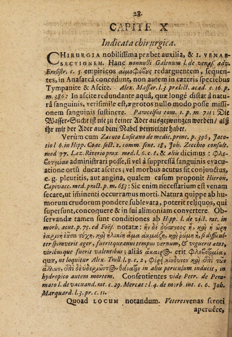 aS- CAPITK X Indicata chirurgica. CHirurgia nobiliifima prshetauxilia, & i. venae- sectione M. Hanc nonmtti Galenum 1. de ven&f ady« Erafiflr, c. s empiricos aJfcotpd&c redarguentem , fequen- tes, in Anafarca concedunt, non autem in caeteris fpeciebus Tympanite Sc A fcite. Alex. MaffarJ.y.pralebi, ac ad. ci6.p* m. 386: In afcite redundante aqua, quse longe diilat a natu¬ ra (anguinis, verifimile eft,2rgrotos nullo modo pofie mifli- onem fanguinis fuftinere. Paracelfus tom. 1. p. w- 7211 ^ajferdSucfetljf tmpt fctner2tt>crmi^e5ft>un^nmort)cny tf)r mt| bet 2(Dcr mi$ Dem Sftakl j?k \)abct. Veru m cum Zacuto Lufitano de m edic, prine. p* jpS, Jaco- tiol 6. in Hipp. Coac.feft. 2» comm. fent, 18 9 Joh> Zecchio confult. med 77. Laz, Riverioprax med, /, 6. c. 6. & aliis dicimus : SorfjJcur admmiftrari pofle,(i vel a fu pp re fla fanguinis evacu¬ atione ortu ducat afeites; vel morbus acutus (it conjundus, e. g- pleuritis, aut angina, qualem cafum proponit Hieron. Capivacc* med.pratt,p. m. 683 : Sic enim neceflarium eft venam fecare,ut iminenti occurramus morti. Natura quippe ab hu¬ morum crudorum pondere fubleyata, poterit reliquos, qui jfuperfbnt,concoquere & in fui alimoniam convertere. Ob- fervanda; tamen funt conditiones ab Hpp. I. de vili, mt. in tnorb, acut.p.73. ed Foef, notatae: ijv bs 'dvcsryooq jjy t(gij rj agtj sag/vY} sSoa 7vxVyX&i apa dxpLcify, tyy pdfjbr} n,(idifficul¬ ter (pira ver it £ger, fu erit que anm tempus vernum, viguerit <ems% viribus que fuerit valentibus $ alias a,ncugt&> erit <pZsCo^taj qua5, ut loquitur Alex. TraU.Lp.c, 2, >riv$vvov qgj Sm -roy aZRtovy cQi £sv&6p/WT@* Hctvcfgv in alus periculum inducit, m hydropico autem mortem. Confentientes vide Petr. de Pera- mato L de vacuand. rat. c. 2p. Mereat: L 4. de morb int. c. 6. fob. j jMitrquard. Lp‘pr'c•lu Quoad locum notandum. Peteresyzms feroti ? aperuere* , 1