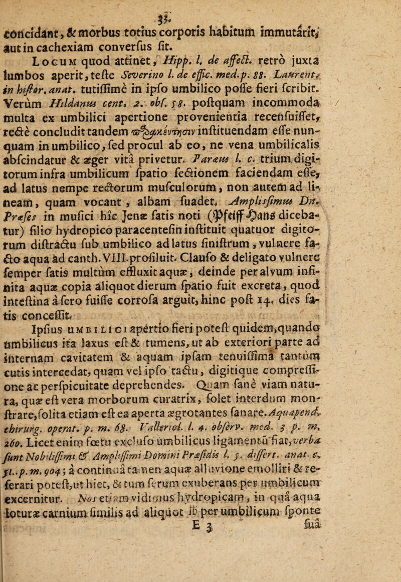 cdncidant,&morbus totius corporis habitum immutant* aut in cachexiam converfus fit. Locum quod attinet, Hipp. i de affett. retro juxta lumbos aperit, tefte Severino l. de effic. med.p. 88- Laurenti inhiftdr.anat. tutiflime in ipfo umbilico poffe fieri fcribin Verum Hildanus cent. 2. obf. 58. poftquam incommoda multa ex umbilici apertione provenientia recenfuiffet, re<fte concludit tandem 'SjfybxevTJicnv inftituendam effe nun¬ quam in umbilico, fed procul ab eo, ne vena umbilicalis abfcin datur & a?ger vita privetur. Tartm L c* trium digi¬ torum infra umbilicum fpatio fe&ionem faciendam effe* ad latus nempe re&orum mufculorum, non autem ad lin neam, quam vocant , albam fuaden dmplisfimm Dn* Prtfes in mufici hic Jense fatis noti diceba¬ tur) filio hydropico paracentefin inftituit quatuor digito¬ rum diftra&u fub umbilico ad latus finiftrum , vulnere fa- £0 aqua ad canth. VIILprofiluit* Claufo & deligato vulnere femper fatis multum effluxit aquae, deinde per alvum infi¬ nita aqua; copia aliquot dierum fpatio fuit excreta, quod inteftina a fero fuiffe corrofa arguit, hinc poft 24. dies fa¬ tis conceffit. Ipfius umbilici apertio fieri poteft quidem>quando umbilicus ita laxus efl & tumens, ut ab exteriori parte ad internam cavitatem & aquam ipfam tenuiffimi tantum cutis intercedat, quam vel ipfo ta&u, digitique comprefE- one ac perfpicuitate deprehendes. Quam fane viam natu¬ ra, quseeft vera morborum curatrix, folet interdum mon* ftrare,folita etiam eft ea aperta 2?grotantes fanare.^/4/^, chirurg. opemt. p. m. 6$. VdknoL L 4. ebferv. med. 3 p. m, 260. Licet enim foetu exclufo umbilicus ligamentaPm,verba, funt Nobdifftmt £f Amplffrrti Domini Praftdk L j. differt, anat. t>;>. fi..p. m. 904; a continua tamen aqua? aliuvione emolliri & re- ferari poteft,ut hier, & tum ferum exuberans per umbilicum excernitur. h-os et<. in vidimus hydropicam, in qua aqua lotura carnium fimiiis ad aliquot $ per umbilicum fponte E j * ~ fiii