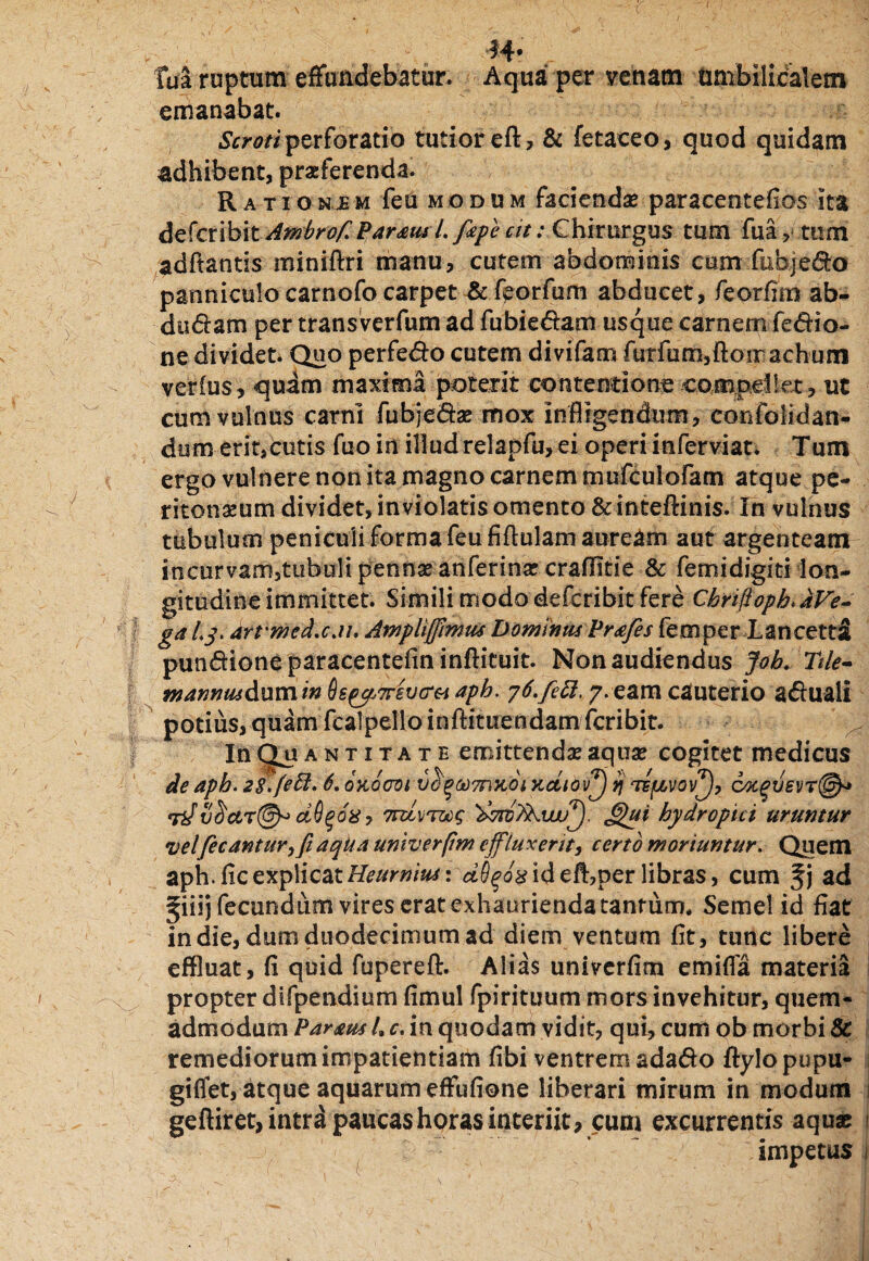 14* M ruptum effundebatur. Aqua per venam umbilidalem emanabat. Scroti perforatio tutior eft, & fetaceo, quod quidam adhibent, praeferenda. Rationjem fea modum faciendae paracentefios ita defcribit Ambrof. Param l. fape at .- Chirurgus tum fua , tum adftantis miniftri manu, cutem abdominis cum fubje&o panniculo carnofo carpet & fporfum abducet, feorfim ab- diluam per transverfum ad fubie&am usque carnem fe&io- ne dividet. Quo perfedo cutem divifam furfum3ftoir achum verius, quam maxima poterit contentione compeikt, ut cum vulnus carni fubje&ae mox infligendum, confolidan- dum erit,cutis fuo in illud relapfu, ei operi inferviat. Tum ergo vulnere non ita magno carnem mufculofam atque pe¬ ritonaeum dividet, inviolatis omento & inteftinis. In vulnus tubulum peniculi forma feu fiftulam auream aut argenteam incurvam5tubuli pennae anferinae craffitie & femidigiti lon¬ gitudine immittet. Simili modo defcribit fere Cbrifloph. JiVe- ga Ly. arvmed.cau Ampliffimm Domnus Prafes femper Lancetdl pun&ioneparacentefininftituit. Non audiendus Joh.Ttle- wannus&umin Os^n-svcra aph. 76.feti, 7. eam cauterio a&uali potius, quam fcalpelloinftituendamfcribit. In Q.U a n t 1 t a t e emittendas aquae cogitet medicus de aph. 28.feft. 6. okoooi vo^odmuoi yidiov^j vj te{jlvov^), cotqvev7@* Tif S^ctr@^ cidqox, 7ruv70og 'dvrcykwff). J£ui hydropici uruntur velfecanturffi aqka univerfim effluxerit, certo moriuntur. Quem aph. fle explicat Heumiusi dS^ox id efhper libras, cum fj ad giiij fecundum vires erat exhaurienda tantum. Semel id fiat in die, dum duodecimum ad diem ventum fit, tunc libere effluat, fi quid fupereft. Alias univerfim emifla materia propter difpendium fimul fpirituum mors invehitur, quem¬ admodum Paneus l.c. in quodam vidit, qui, cum ob morbi & remediorum impatientiam fibi ventrem ada&o ftylo pupu¬ gi flet, atque aquarum effufione liberari mirum in modum geftiret, intra paucas horas interiit, cum excurrentis aquae ■ 'vjT impetus