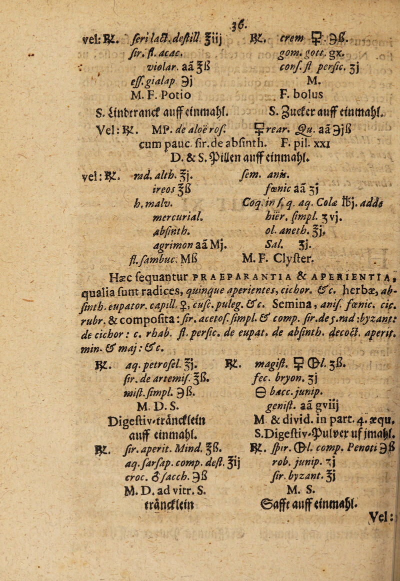 Vfilslyi^ firltdSidefiiB.^xxy J?£, ? - 3l* Jir*fl.dcd£, gomtgott, gx* violar.&i^il - cortf fl perfic.%) ejf.gialap 9j M. M. F. Potio . F. bolos s. ifateratuf auffeinmafjf* S. guefcr Vel:MF.^aloerof. ^rear, J^.aaSjK cum pauc fir.de abfinth. F. pii. xxi D. & s, cpffiw miffdnmafjb yel: W-* rad,. 4//&. f j. 4^* « ireo/JjS fcenic aa 2fj htmalv. Coq;itf ff q. aq. Cola %]. add§ mcrcuriah hier, (mpl 5 vj. dbftnth, ol- aneth, agrimon aa Mj. *£*/. Jj. - fl.fambuc,}A& - M. F. Clyfter, Hs?c fequantur prappar antja & aper i enti 4 * qualia funrt radiqes, quinque aperientes, cichor, 6f c, herbir, fmtb. eupator. f$,~cujc.puleg. (fc. Semina, anif. feenic. r/>. & compofita \fir* acetof.fimpl & comp. fir, dej. md \ byzant: de ciebor: c. rbaft. fi*perfic, de eupat. ^ abfinth. decocl. aperit* tnin- & maj :Cf c» #£. petrofel §j. I?£. /?r. arte mi f ^8. mifl.fimpL 9 8* M» D. S. Digeftiv'tr5rtcffdtt mitf etnmafjf* JJt. Jir. aperit. Mind\ f 8. aq.farfap. comp. deft, f ij «r0c. S/acch. 9$ M. D. ad vitr. S. f rantf Um magi fi, ^ GH 30. bryon, 5j 0 bacc.junip. genift. aa gviij M & divid. in pare. 4.>qu, S.DigefHv^uteer IJ£. Jptr. 0-4 m»/. 98 junip. r'\ jir. byzant. M. S. ©aflfr duff <mm<# . ' Vel: j