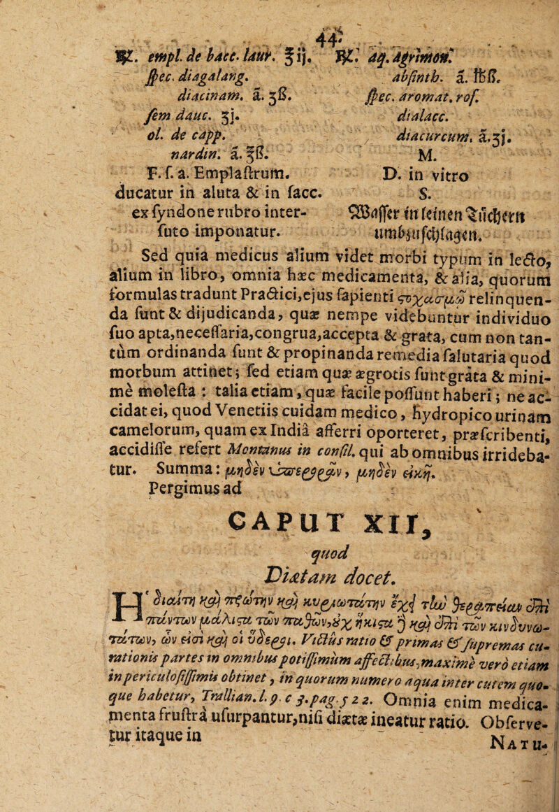 ?J£. mpl de bdcc. Idut, fij. tyL, 4$. Agrmonl ]j>ec< diagalang. abpntb. a. ffeiL diacinam, a. 3S. Jpec. atom.it. rof. fem dauc. 31. dialacc. ol. de capp. dtacurcum. a.3). nardtn, a. M. F.f. a. Emplaftrurn. D. in vitro ducatur in aluta & in facc. S. ex fyndone rubro inter- ^5Brtffer tu femen Vilefient futo imponatur. Sed quia medicus alium videt morbi typum in le<5fo, alium in libro, omnia haec medicamenta, &r alia, quorum formulas tradunt Pra&ici,ejus lapienti ^a.ct(iS relinquen¬ da funt& dijudicanda, qua: nempe videbuntur individuo fuo apta.neceffaria,congrua,accepta & grata, cum non tan¬ tum ordinanda funt& propinanda remedia falutaria quod morbum attinet; fed etiam qu® aegrotis funt grata & mini¬ me molefta : talia etiam, quae facile poflfunt haberi; ne ac¬ cidat ei, quod Venetiis cuidam medico, hydropico urinam camelorum, quam ex India afferri oporteret, prafcribenti, accidifle refert Montanus in confit, qui ab omnibus irrideba¬ tur. Summa: ptrioh \ssrsoppav, .«jcm. Pergimus ad : CAPUT xir, quod TH&tam docet. TJ' hctliv *t<tviv na) M rlw b&mla» c:Mj ,1 fas* '•$>(& mv&vm- Turm, m &<n vgj a vds&i. Fidus ratio & primas &Jupremas cu- rationis partes tn ommbus potiffmum affectibus,maxime vero etiam inpericulopjjimis obtinet, in quorum numero aqua inter cutem auo. que habetur, TraUian.l.p c j.pagjze. Omnia enim medica- pienta fruftra ufurpantur,nifi diaetae ineatur ratio. Obferve- tur itaque in ~ Natu-