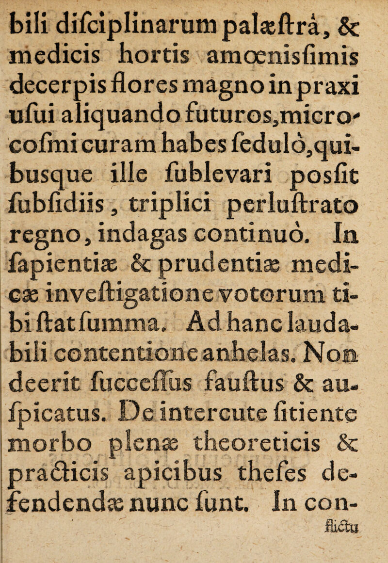 bili difciplinarum palasftra, & medicis hortis amoenisfimis decerpis flores magno inpraxi ufui aliquando futuros.micro' cofmi curam habes fedulo,qui- busque ille fublevari posfit fubfidiis , triplici perluftrato regno * indagas continuo. In fapientiae prudentia medi¬ cae inveftigatione votorum ti¬ bi ftatfumma. Ad hanc lauda¬ bili contentione anhelas. Non deerit fucceffus fauftus au- fpicatus. De interente fitiente | morbo plenae theoreticis M pradicis apicibus thefes de¬ fendendae nunc funt. In coii-