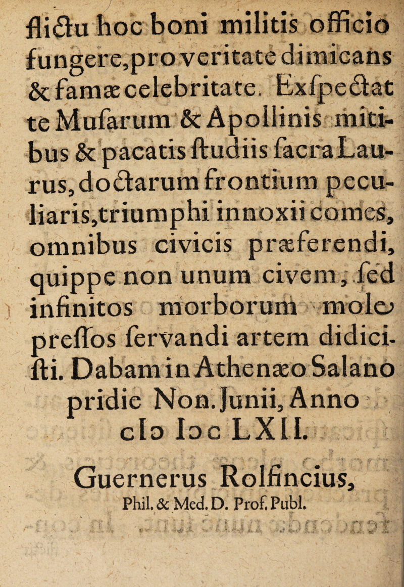 &: farno celebritate, Exfpedlat te Mularum Apollinis miti¬ bus & pacatis ftudiis fac r a Lau¬ rus, dodarum frontium pecu- liaris,triumphi innoxii come^ omnibus civicis proferendi, quippe non unum civem, fed infinitos morborum molo preflos fervandi artem didici- fti. Dabam in Athenaso Salanb pridie Non. Junii, Anno do Ioc LXIL Guernerus Rolfincius, Phil.& Med.D. Prof.Publ.