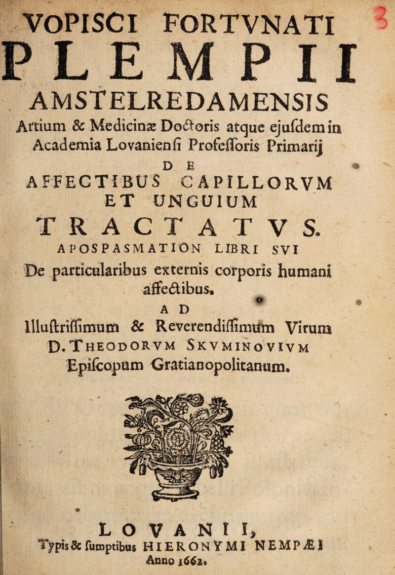 VOPISCI FORTVNATI PLE M P II AMSTELREDAMENSIS Attium & Medicinse Dodoris atque ejufdemin Academia Lovanienfi Profefloris Primarij DE AFFECTIBUS CAPILLORVM ET UNGUIUM TRACTAT VS. APOSPASMATION libri svi De particularibus externis corporis humani affedibus. A D llluftriffimuiSi & ReverendifSmum Virum D.Theodorvm Skvminovivm um anum. LO VANI I, Tj?pis Sc fumptibus HIERONlfMI NEMPJEI Anno 1662»