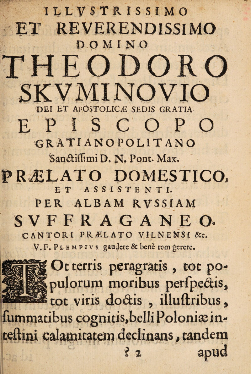 D.O MINO •DEI ET ApOSTOLICjE SEDIS GRATIA E P S COPO GRATI ANO POL IT ANO ‘San&ilfimi D. N. Pone. Max. PROLATO DOMESTICO ET ASSISTENTI. PER ALBAM RVSSIAM SVFFRAGANEO. CANTORI PRAELATO VILNENSI &c. % V.F. Plempivs gaudere & bene rem gerere. Ot terris peragratis , tot po¬ pulorum moribus perfpe&is tot viris * * {limmatibus cognitis,belli Polonke in- teftmi calamitatem declinans, tandem i % a; \Ji’.