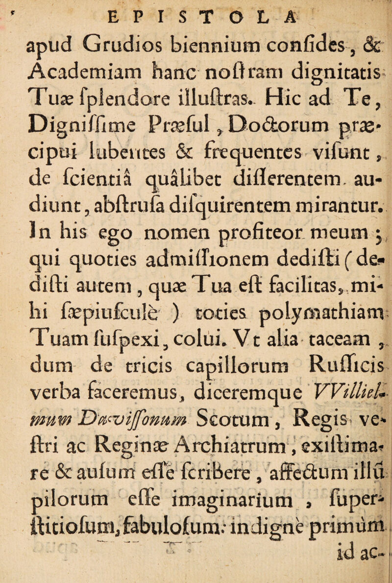 * EPISTOLA apud Grudios biennium confides, 8c Academiam hanc noftram dignitatis; Tusefplendare illufcas.. Hic ad Te, Digniffime Profui, Do&orum prae* cipui lubentes & frequentes viiunt , de fcientil qualibet differentem, au¬ diunt , abftrufa difquirentem mirantur. In his ego aomen profiteor meum 3 qui quoties admifrionem dedifti ( de- difti autem , quae Tua eft facilitas ^mi¬ hi kepiufcule ) toties polymathiam Tuam fufpexi 3 colui. Vt alia taceam dum de tricis capillorum Rufii cis verba faceremus, diceremque VVilliel* mwm Scotum , Regi&’ ve* ftri ac Regina Archiatrum, exillima^ re &aufum efle fcribere, affedum illu pilorum effe imaginarium j fuper- ftitiofum, fabulofum; indigne primum f.. > *■? lu ac-