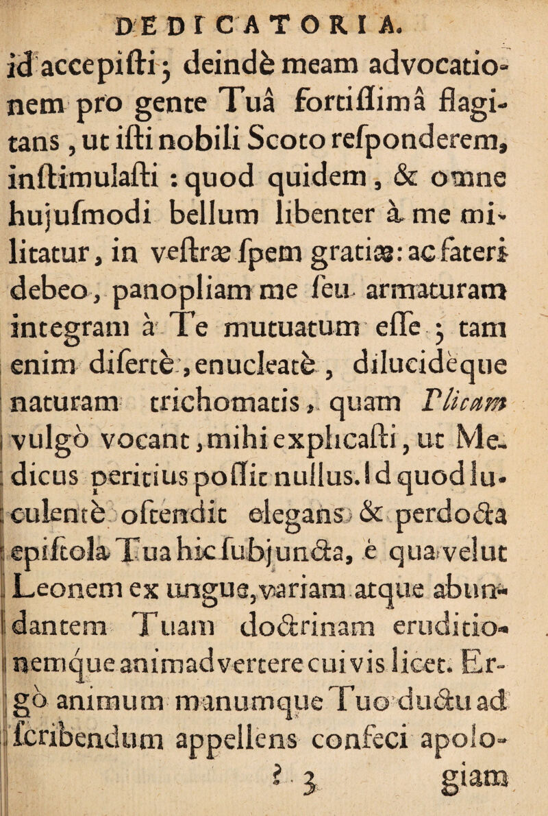 id accepifti} deinde meam advocatio- nem pro gente Tua fortiflima flagi¬ tans , ut ifti nobili Scoto refponderem» Inflimulafti : quod quidem, & omne hujufmodi bellum libenter k me mi¬ litatur, in veftrsefpem gratiac fateri debeo, panopliam rae feti, armaturam integram a Te mutuatum efle • tam enim di ferte, enucleate , dilueideque naturam trichomatis > quam Plicam i vulgo vocant, mihi exphcafli, ut Me¬ dicus peritius po(Iit nullus.id quodlu- culencb oftendit elegans) & perdola j epiftola Tua hic fubjundta, e qua velut Leonem ex ungus, variam atque abusi* : dantem Tuam do&rinam eruditio¬ nemque animadvertere cuivis licet. Er¬ go animum manumque Tuo dii^u ad ifcribendum appellens confeci apolo- S. giam.
