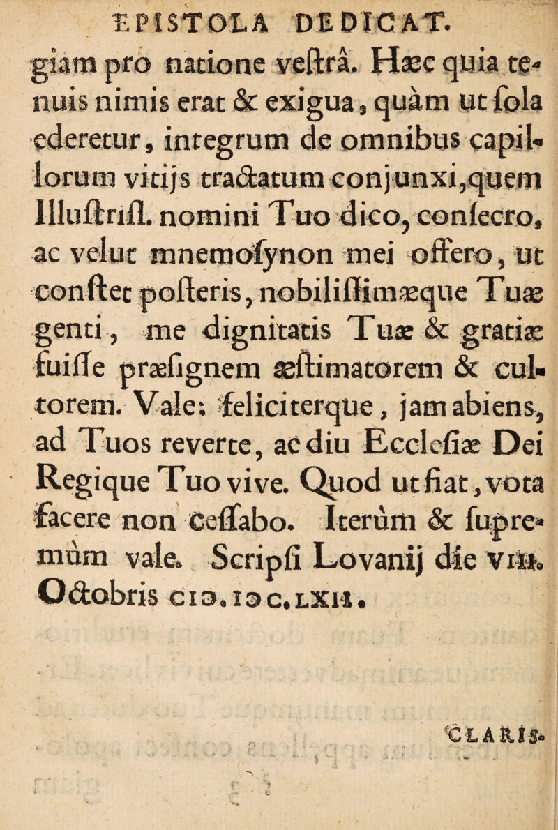EPISTOLA DEDICAT, giam pro natione veftra. Hasc quia te¬ nuis nimis erat <3c exigua, quam ut fola ederetur , integrum de omnibus capil¬ lorum vicijs tra&atum conjunxi,quem llludrifL nomini Tuo dico, coniecro, ac veluc mnemofynon mei offero, ut conflet polleris, nobiiiflim^eque Tux genti , me dignitatis Tuse & gratiae fui fle praefignem seftimatorem & cui» torem. Vale: felici terque, jam abiens, ad Tuos reverte, acdiu Ecclefiae Dei Regique Tuo vive. Quod ut fiat, vota facere non eeffabo. Iterum & fupre* mum vale* Scripfi Lovanij die vnn Odobris cio, ioc.lxh• «CLA&tS»
