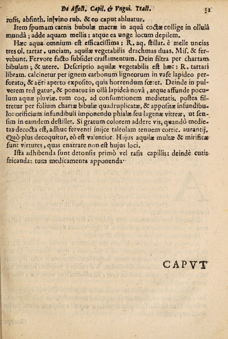 Z>* Affett, CApil. & Vngul Iratt, j* Tofis, abfinth* infvino rub. 8c co caput abluatur. Item fpumam carnis bubulae macrae in aqua codae collige in ollula munda; adde aquam mellis: atque ea unge locum depilem. Haec aqua omnium eft efficaciffima: R. aq. ftillat. e meile uncias tresol. tartar, unciam, aquilae vegetabilis drachmas duas. Mif. & fer- vebunt. Fervore fado fubfidet craflumentura. Dein filtra per chartam bibulam utere. Defcriptio aquilpe vegetabilis eft hac: R. tartari libram, calcinetur per ignem carbonum ligneorum in vafe lapideo per¬ forato, & aeri aperto expofito, quia horrendum feret. Deinde in pul«* verem red gatur, & ponatur in olla lapidea nova , atque affunde pocu¬ lum aquae pluviae, tum coq. ad confumtionem medietatis, poftea 61- tretur per folium chartae bibulae quadruplicatae, & appofitae infundtbu- lororificium infundibuli imponendo phialae feu lagenae vitreae, ut fen- fim in eamdem deftillet. Si gratum colorem addere vis, quando medie- tas decoda eft, adhuc ferventi inijee taleolam tenuem cortic, aurantij. Quo plus decoquitur, co eft valentior. Hujus aquilae multae Sc mirificar funt virtutes, quas enarrare non eft hujus loci. Ifta adhibenda funt detonfis primo vel rafis capillis: deinde cutis fricanda; tum medicamenta apponenda9'