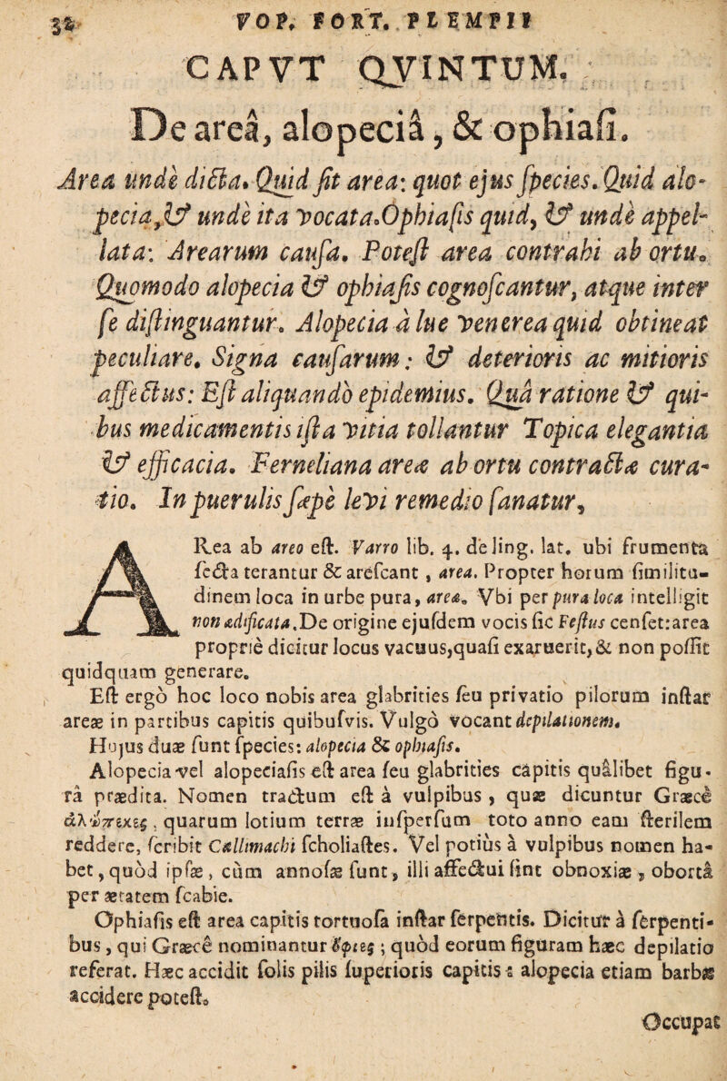 FOP, fOXT. TllUTlt C A P V T QVIN TUM, De area, alopecii, & ophiafi. Area unde ditta. Quid fit area: quot ejus [pedes.Quid alo- peda fis? unde ita vocata.Opbiafis quid, ^ appel¬ lata-, Arearum caufa. Potefl area contrahi ah ortu= Quomodo alopecia H? ophiafis cognofcantur, atque inter fe difiinguantur. Alopecia d lue Venerea quid obtineat peculiare. Signa eaufarum.- Is? deterioris ac mitioris affeftus: Efi aliquando epidemius. Qua ratione Is? qui¬ bus medicamentis ifla Vitia tollantur Topica elegantia i!? efficacia. Ferneliana area abortu contradi a cura¬ tio. In puerulisfiepe levi remedio fanatur, A Rea ab areo eft. Varro lib. 4. deling, lat, ubi frumenta fe&a terantur & arefcant, area. Propter horum fimilita- dinem loca in urbe pura, area* Vbi per pura loca intelligit tionadfiicata.De origine ejufdem vocis fic Feflus cenfetrarea proprie dicitur locus vacaus,quafi exaruerit,& non poflit quidquam generare. Efi ergo hoc loco nobis area glabrities/eu privatio pilorum inftar areas in partibus capitis quibufvis. Vulgo Vocant dcpilationsm. Hujus duas funt fpecies: alopecia &; ophiafis. Alopecia vel alopecia/is cft area /eu glabrities capitis quilibet figu¬ ra praedita. Nomen trad;um eft a vulpibus , quae dicuntur Graeci dA-iJTrexs^ . quarum lotium terras infperfum toto anno eam /lerilem reddere, /cribit Callimachi fcholiaftes. Vel potius a vulpibus nomen ha¬ bet 5 quod i p fas, cum annofas funt s illi affediui fine obnoxise , oborti per aetatem fcabie. Ophiafis eft area capitis tortuofa inftar ferpeUtis. Dicitur a Torpenti¬ bus , qui Graece nominantur; quod eorum figuram haec depilatio referat. Haec accidit folis pilis /uperioiis capitis s alopecia etiam barbss accidere petefto Occupat /